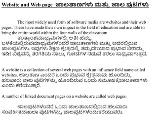 Website and Web page ಜಾಲರ್ತಣಗಳು ಮತ್ತ
ತ ಜಾಲ ಪುಟಗಳು
The most widely used form of software media are websites and their web
pages. These have made their own impact in the field of education and are able to
bring the entire world within the four walls of the classroom.
ತಂತ್ಪ
ರ ುಂಶಮಾಧ್ಾ ಮಗಳಲ್ಲ
ಿ ಅತಿೋ ಹೆಚ್ಚಿ
ಬಳಕ್ಯಲ್ಲ
ಿ ರುವಮಾಧ್ಾ ಮಗಳೆುಂದರೆ ಜ್ಞಲ್ತ್ಪಣಗಳು ಮತ್ತ
ು ಅದರಲ್ಲ
ಿ ರುವ
ಜ್ಞಲ್ಪ್ಪಟಗಳು. ಇವುಗಳು ಶಿಕ್ಷಣ ಕ್
ಷ ೋತ್
ರ ದಲ್ಲ
ಿ ತ್ಮಾ ದೇಯಾದ ಪ
ರ ಭಾವ ಬೋರದುದ
ಇಡಿೋ ವಿಶ
ವ ವನೆು ತ್ರಗತಿಯ ನ್ಮಲುಾ ಗೋಡೆಗಳ ನಡುವೆ ತ್ರಲು ಸಾಧ್ಾ ವಾಗತ್
ು ದ್.
A website is a collection of several web pages with an influence field name called
websites. ಜ್ಞಲ್ತ್ಪಣ ಎುಂದರೆ ಒುಂದು ಪ
ರ ಭಾವ ಕ್
ಷ ೋತ್
ರ ನ್ಮಮ ಹುಂದ್ರದುದ
ಹಲ್ವಾರು ಜ್ಞಲ್ ಪ್ಪಟಗಳನ್ನು ಹುಂದ್ರರುವ ಒುಂದು ಸಮೂಹಕ್ಾ ಜ್ಞಲ್ತ್ಪಣಗಳು
ಎುಂದು ಕರೆಯುತ್ಪ
ು ರೆ.
A number of linked document pages on a website are called web pages.
ಜ್ಞಲ್ಪ್ಪಟಗಳೆುಂದರೆ ಒುಂದು ಜ್ಞಲ್ತ್ಪಣದಲ್ಲ
ಿ ರುವ ಹಲ್ವಾರು
ಸಂಪಕ್ತಾತ್ದಾಖಲಾ ಪ್ಪಟಗಳನ್ನು ಜ್ಞಲ್ಪ್ಪಟಗಳೆುಂದುಕರೆಯುವರು.
 