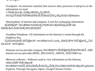 ಅವಶಾ ಕ.
•Computer- An electronic machine that receives data, processes it and gives us the
information we need
• ಗಣಕಯಂತ್
ರ - ದತ್ಪ
ು ುಂಶವನ್ನು ಸಿವ ೋಕರಸಿ,
ಸಂಸಾ ರಸಿನಮಗೆಬೇಕ್ಕಮಾಹಿತಿನಿೋಡುವವಿದುಾ ನ್ಮಾ ನಯಂತ್
ರ Modem-
•Intermediary of internet and computer A tool for exchanging information
ಮೊೋಡೆಮ್- ಅುಂತ್ಜ್ಞಾಲ್ದಮತ್ತ
ು ಗಣಕಯಂತ್
ರ ದಮಧ್ಾ ವತಿಾಯ
ಮಾಹಿತಿವಿನಿಮಯಕ್ಾ ಇರುವಸಾಧ್ನ
•Landline/Telephone- All information on the Internet is routed through the
telephone line.
ಸಿಥ ರದೂರವಾಣಿ/ ಟೆಲ್ಲಫೋನ್- ಅುಂತ್ಜ್ಞಾಲ್ದ ಎಲಾ
ಿ ಮಾಹಿತಿಗಳ ಟೆಲ್ಲಫೋನೆಿ ನನಿನ
ಮೂಲ್ಕ ಸಾಗವುದು.
•Internet service provider company ಅುಂತ್ಜ್ಞಾಲ್ಸೇವೆಪೂರೈಕ್ದಾರಕಂಪನಿ (ISP-
Internet service provider) BSNL, RELIANCE, AIRTEL, DOCOMO etc.
•Browser software – Software used to view information on the Internet,
•ಜ್ಞಲ್ದಶಾಕತಂತ್ಪ
ರ ುಂಶ
ಅುಂತ್ಜ್ಞಾಲ್ದಲ್ಲ
ಿ ಇರುಮಾಹಿತಿಯನ್ನು ವಿೋಕ್ತ
ಷ ಸಲುಸಹಾಯಕತಂತ್ಪ
ರ ುಂಶ egInterm
Explorer, Netscape Navigator, Opera, Google Chrome Firefox. .
 