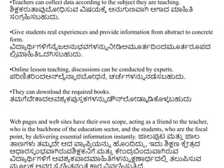 •Teachers can collect data according to the subject they are teaching.
ಶಿಕ್ಷಕರುತ್ಪವುಬೋಧಿಸುವ ವಿಷಯಕ್ಾ ಅನ್ನಗಣವಾಗಿ ಆಗಾದ ಮಾಹಿತಿ
ಸಂಗ
ರ ಹಿಸಬಹುದು.
•Give students real experiences and provide information from abstract to concrete
form.
ವಿದಾಾ ರ್ಥಾಗಳಿಗೆನೈಜ್ಅನ್ನಭವಗಳನ್ನು ನಿೋಡಿಅಮೂತ್ಾದ್ರುಂದಮೂತ್ಾರೂಪದ
ಲ್ಲ
ಿ ಮಾಹಿತಿಒದಗಿಸಬಹುದು.
•Online lesson teaching, discussions can be conducted by experts.
ಪರಣಿತ್ರುಂದಆನ್ಲೈನ್ಮಾ ಠ್ಬೋಧ್ನೆ, ಚರ್ಚಾಗಳನ್ನು ನಡೆಸಬಹುದು.
•They can download the required books.
ತ್ಮಗೆಬೇಕ್ಕದಅವಶಾ ಕಪ್ಪಸ
ು ಕಗಳನ್ನು ಡೌನ್ಲೋಡಾಾ ಡಿಕೊಳ
ಳ ಬಹುದು
Web pages and web sites have their own scope, acting as a friend to the teacher,
who is the backbone of the education sector, and the students, who are the focal
point, by delivering essential information instantly. ಜ್ಞಲ್ಪ್ಪಟ ಮತ್ತ
ು ಜ್ಞಲ್
ತ್ಪಣಗಳು ತ್ಮಾ ದೇ ಆದ ವಾಾ ಪ
ು ಯನ್ನು ಹುಂದ್ರದುದ , ಇದು ಶಿಕ್ಷಣ ಕ್
ಷ ೋತ್
ರ ದ
ಆಧಾರಸಥ ುಂಭವಾಗಿರುವಶಿಕ್ಷಕನಿಗೆ ಮತ್ತ
ು ಕೇುಂದ
ರ ಬುಂದುವಾಗಿರುವ
ವಿದಾಾ ರ್ಥಾಗಳಿಗೆ ಆವಶಾ ಕವಾದಮಾಹಿತಿಗಳನ್ನು ಕ್ಷಣಾಧ್ಾದಲ್ಲ
ಿ ತ್ಲುಪಸುವ
 