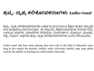 ಶ
ರ ವ್ವ - ದೃಶಯ ಕಲ್ಲಕೇಪಕರಣಗಳು Audio-visual
ಶ
ರ ವವ - ದೃಶಾ ಕಲ್ಲಕೊೋಪಕರಣಗಳು ಬಹಳ ಹಿುಂದ್ರನಿುಂದಲೂ ಶಿಕ್ಷಣ ಕ್
ಷ ೋತ್
ರ ದ ತ್ಮಾ ದೇ
ಆದ ಪ್ರತ್
ರ ವನ್ನು ನಿವಾಹಿಸುತಿ
ು ವೆ. ಈ ನಿಟಿಟ ನಲ್ಲ
ಿ ಶಿಕ್ಷಕರುಬೋಧ್ನ್ಮ ಸಂದಭಾದಲ್ಲ
ಿ
ಬಳಸುವ ಚಿತ್
ರ ಗಳು, ಮಾದರಗಳ ರೇಡಿಯೋ, ದೂರದಶಾನ, ಮೊಬೈಲ್, ಭೂಪಟ,
ನಕ್
ಷ , ಗ
ಿ ೋಬ್, ಇವುಗಳು ಶ
ರ ವಾ - ದೃಶಾ ಕಲ್ಲಕೊೋಪಕರಣಗಳು ಎುಂದು ಕರೆಯುವರು.
Audio-visual aids have been playing their own role in the field of education since
long.In this regard, the pictures, models, radio, television, mobile, map, map, globe
used by the teacher in teaching are called audio-visual aids.
 