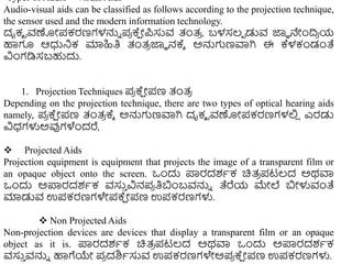 •Types of Audio – Visual Aids
Audio-visual aids can be classified as follows according to the projection technique,
the sensor used and the modern information technology.
ದೃಕ್ ರವಣೋಪಕರಣಗಳನ್ನು ಪ
ರ ಕ್
ಷ ೋಪಸುವ ತಂತ್
ರ , ಬಳಸಲ್ಾ ಡುವ ಜ್ಞಾ ನೇುಂದ್ರ
ರ ಯ
ಹಾಗೂ ಆಧುನಿಕ ಮಾಹಿತಿ ತಂತ್
ರ ಜ್ಞಾ ನಕ್ಾ ಅನ್ನಗಣವಾಗಿ ಈ ಕ್ಳಕಂಡಂತೆ
ವಿುಂಗಡಿಸಬಹುದು.
1. Projection Techniques ಪ
ರ ಕ್
ಷ ೋಪಣ ತಂತ್
ರ
Depending on the projection technique, there are two types of optical hearing aids
namely, ಪ
ರ ಕ್
ಷ ೋಪಣ ತಂತ್
ರ ಕ್ಾ ಅನ್ನಗಣವಾಗಿ ದೃಕ್ ರವಣೋಪಕರಣಗಳಲ್ಲ
ಿ ಎರಡು
ವಿಧ್ಗಳುಅವುಗಳೆುಂದರೆ,
 Projected Aids
Projection equipment is equipment that projects the image of a transparent film or
an opaque object onto the screen. ಒುಂದು ಪ್ರರದಶಾಕ ಚಿತ್
ರ ಪಟಲ್ದ ಅಥವಾ
ಒುಂದು ಅಪ್ರರದಶಾಕ ವಸು
ು ವಿನಪ
ರ ತಿಬುಂಬವನ್ನು ತೆರೆಯ ಮೇಲೆ ಬೋಳುವಂತೆ
ಮಾಡುವ ಉಪಕರಣಗಳೇಪಕ್
ಷ ೋಪಣ ಉಪಕರಣಗಳು.
 Non Projected Aids
Non-projection devices are devices that display a transparent film or an opaque
object as it is. ಪ್ರರದಶಾಕ ಚಿತ್
ರ ಪಟಲ್ದ ಅಥವಾ ಒುಂದು ಅಪ್ರರದಶಾಕ
ವಸು
ು ವನ್ನು ಹಾಗೆಯೇ ಪ
ರ ದಶಿಾಸುವ ಉಪಕರಣಗಳೇಅಪ
ರ ಕ್
ಷ ೋಪಣ ಉಪಕರಣಗಳು.
 