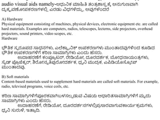 audio visual aids namely-ಆಧುನಿಕ ಮಾಹಿತಿ ತಂತ್
ರ ರ್ಶಸ
ು ರಕ್ಾ ಅನ್ನಗಣವಾಗಿ
ದೃಕ್ ರವಣೋಪಕರಣಗಳಲ್ಲ
ಿ ಎರಡು ವಿಧ್ಗಳಿದುದ , ಅವುಗಳೆುಂದರೆ
A) Hardware
Physical equipment consisting of machines, physical devices, electronic equipment etc. are called
hard materials. Examples are computers, radios, telescopes, lecterns, side projectors, overhead
projectors, sound printers, video scopes, etc.
Hardware
ಭೌತಿಕ ಸವ ರೂಪದ ಸಾಧ್ನಗಳು, ಎಲೆಕ್ಕಟ ರನಿಕ್ಸ ಉಪಕರಣಗಳು ಮುುಂತ್ಪದವುಗಳಿುಂದ ಕೂಡಿದ
ಭೌತಿಕ ಉಪಕರಣಗಳಿಗೆ ಕಠಿಣ ಸಾಮಾಗಿ
ರ ಗಳು ಎುಂದು ಹೆಸರು.
ಉದಾಹರಣೆಗೆ ಕಂಪೂಾ ಟರ್, ರೇಡಿಯೋ, ದೂರದಶಾಕ, ಬೋಧ್ನ್ಮಯಂತ್
ರ ಗಳು,
ಸೈಡ್ ಪ್ರ
ರ ಜೆಕಟ ರ್, ಶಿರೋನು ತಿಪ್ಪರೋದಶಾಕ, ಧ್ವ ನಿ ಮುದ
ರ ಕ, ಎಪಡಿಯಸ್ಕಾ ೋ್
ಮುುಂತ್ಪದವು.
B) Soft materials
Content-based materials used to supplement hard materials are called soft materials. For example,
radio, televised programs, voice coils, etc.
ಕಠಿಣ ಸಾಮಾಗಿ
ರ ಗಳಿಗೆಪೂರಕವಾಗಿಬಳಸಲ್ಾ ಡುವ ವಿಷಯ ಆಧಾರತ್ಸಾಮಾಗಿ
ರ ಗಳಿಗೆ ಮೃದು
ಸಾಮಾಗಿ
ರ ಗಳು ಎುಂದು ಹೆಸರು.
ಉದಾಹರಣೆಗೆ, ರೇಡಿಯೋ, ದೂರದಶಾನಗಳಲ್ಲ
ಿ ಪ
ರ ಸಾರವಾಗವಕ್ಕಯಾಕ
ರ ಮಗಳು,
ಧ್ವ ನಿ ಸುರುಳಿ, ಇತ್ಪಾ ದ್ರ.
 