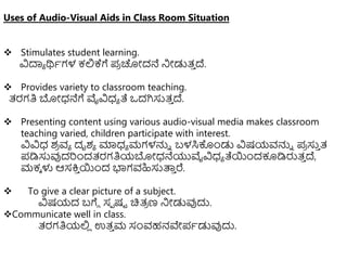 Uses of Audio-Visual Aids in Class Room Situation
 Stimulates student learning.
ವಿದಾಾ ರ್ಥಾಗಳ ಕಲ್ಲಕ್ಗೆ ಪ
ರ ಚೋದನೆ ನಿೋಡುತ್
ು ದ್.
 Provides variety to classroom teaching.
ತ್ರಗತಿ ಬೋಧ್ನೆಗೆ ವೈವಿಧ್ಾ ತೆ ಒದಗಿಸುತ್
ು ದ್.
 Presenting content using various audio-visual media makes classroom
teaching varied, children participate with interest.
ವಿವಿಧ್ ಶ
ರ ವಾ ದೃಶಾ ಮಾಧ್ಾ ಮಗಳನ್ನು ಬಳಸಿಕೊುಂಡು ವಿಷಯವನ್ನು ಪ
ರ ಸು
ು ತ್
ಪಡಿಸುವುದರುಂದತ್ರಗತಿಯಬೋಧ್ನೆಯುವೈವಿಧ್ಾ ತೆಯುಂದಕೂಡಿರುತ್
ು ದ್,
ಮಕಾ ಳು ಆಸಕ್ತ
ು ಯುಂದ ಭಾಗವಹಿಸುತ್ಪ
ು ರೆ.
 To give a clear picture of a subject.
ವಿಷಯದ ಬಗೆೆ ಸಾ ಷಟ ಚಿತ್
ರ ಣ ನಿೋಡುವುದು.
Communicate well in class.
ತ್ರಗತಿಯಲ್ಲ
ಿ ಉತ್
ು ಮ ಸಂವಹನವೇಪಾಡುವುದು.
 