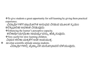 To give students a great opportunity for self-learning by giving them practical
experience.
ವಿದಾಾ ರ್ಥಾಗಳಿಗೆ ಪ್ರ
ರ ಯೋಗಿಕ ಅನ್ನಭವ ನಿೋಡುವ ಮೂಲ್ಕ ಸವ ಯಂ
ಕಲ್ಲಕ್ತಾ ಭಾರಹ ಅವಕ್ಕಶ ನಿೋಡುವುದು
Enhancing the learner’s perceptive capacity.
ಕಲ್ಲಕ್ಕರ್ಥಾಯಗ
ರ ಹಿಕ್ಕ ಸಾಮಥಾ ಾವನ್ನು ಹೆಚಿಿ ಸುವುದು.
Very useful for slow learning children.
ನಿಧಾನ ಕಲ್ಲಕ್ಕ ಮಕಾ ಳಿಗೆ ಅತಿೋ ಉಪಯುಕ
ು .
 develop scientific attitude among students.
ವಿದಾಾ ರ್ಥಾಗಳಲ್ಲ
ಿ ವೈಜ್ಞಾ ನಿಕ ಮನ್ನೋಭಾವನೆ ಬೆಳೆಯುವುದು.
 