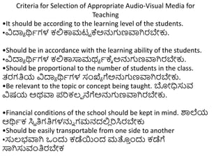 Criteria for Selection of Appropriate Audio-Visual Media for
Teaching
•It should be according to the learning level of the students.
•ವಿದಾಾ ರ್ಥಾಗಳ ಕಲ್ಲಕ್ಕಮಟಟ ಕ್ಅನ್ನಗಣವಾಗಿರಬೇಕು.
•Should be in accordance with the learning ability of the students.
•ವಿದಾಾ ರ್ಥಾಗಳ ಕಲ್ಲಕ್ಕಸಾಮಥಾ ಾಕ್ಾ ಅನ್ನಗಣವಾಗಿರಬೇಕು.
•Should be proportional to the number of students in the class.
ತ್ರಗತಿಯ ವಿದಾಾ ರ್ಥಾಗಳ ಸಂಖ್ಯಾ ಗೆಅನ್ನಗಣವಾಗಿರಬೇಕು.
•Be relevant to the topic or concept being taught. ಬೋಧಿಸುವ
ವಿಷಯ ಅಥವಾ ಪರಕಲ್ಾ ನೆಗೆಅನ್ನಗಣವಾಗಿರಬೇಕು.
•Financial conditions of the school should be kept in mind. ರ್ಶಲೆಯ
ಆರ್ಥಾಕ ಸಿಥ ತಿಗತಿಗಳನ್ನು ಗಮನದಲ್ಲ
ಿ ರಸಿರಬೇಕು
•Should be easily transportable from one side to another
•ಸುಲ್ಭವಾಗಿ ಒುಂದು ಕಡೆಯುಂದ ಮತ್ತ
ು ುಂದು ಕಡೆಗೆ
ಸಾಗಿಸುವಂತಿರಬೇಕ
 