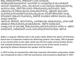 ಶ
ರ ವಾ ಮಾಧ್ಾ ಮಗಳಲ್ಲ
ಿ ರೇಡಿಯೋ ಒುಂದು ಜ್ನಪ
ರ ಯ,
ಪರಣಾಮಕ್ಕಸಾಧ್ನವಾಗಿದ್. ದೂರದಶಾನ ಬರುವುದಕ್ತಾ ುಂತ್ ಮುುಂಚಿತ್ವಾಗಿ
ಬ್ಯನ್ನಲ್ಲ ವಿಷಯವನು ವನ್ನು ತ್ಲುಪಸುವ ಒುಂದು ಪ
ರ ಮುಖ ಮಾಧ್ಾ ಮವಾಗಿತ್ತ
ು .
ಇುಂದ್ರಗೂ ನಮಾ ದೇಶ 70% ಜ್ನರು ರೇಡಿಯೋವನ್ನು ಆಲ್ಲಸುವರು, ಇದು
ವಿಶ
ವ ದಾದಾ ುಂತ್ ನಡೆಯುತಿ
ು ರುವ ವಿದಾಾ ಮಾನಗಳನ್ನು ತ್ಕ್ಷಣವೇ ಪ
ರ ಪಂಚದ
ಮೂಲೆಮೂಲೆಗೂಬತ್
ು ರಸುವವಿದುಾ ನ್ಮಾ ಯಂತ್, ಜೊತೆಗೆ ಹೇಳುವವರ ಮತ್ತ
ು
ಕೇಳುವವರ ನಡುವಿನ ದೂರವನ್ನು ಕಡೆಗಣಿ ಸಂವಹನ ನಡೆಸಿದ ಮೊದಲ್ ಶ
ರ ವಾ
ಸಾಧ್ನ ಇದಾಗಿದ್.
ಇಟಲ್ಲಯ 1874ರಲ್ಲ
ಿ ತ್ರಂಗಗಳನ್ನು ಬಳಸಿಕೊುಂಡು ಮಾಹಿತಿಯನ್ನು ವಗಾಾವಣೆ
ಮಾಡುವ ರೇಡಿಯೋವನ್ನು ಕಂಡುಹಿಡಿದನ್ನ. 1927ರ ಅವಧಿಯಲ್ಲ
ಿ
ಲಾಡಾಡ ಾವಿಾನ್ ಭಾರತ್ಕ್ಾ ರೇಡಿಯೋವನ್ನು ಪರಚಯಸಿದನ್ನರ ಅವಧಿ ಇ -1957ರ
ಅವಧಿಯಲ್ಲ
ಿ ಆಕ್ಕಶವಾಣಿ ಎುಂದು ಮರುನ್ಮಮಕರಣಗುಂಡಿತ್ತ. ಹಾಗೂ
Radio is a popular, effective tool in the audio media. Before the advent of television,
Banuli was an important medium for delivering content. Even today, 70% of people
in our country listen to the radio, which was the first audio communication device
that instantly broadcast world events to every corner of the world, as well as
ignoring the distance between the speaker and the listener.
In 1874 in Italy, he invented the radio that transmits information using waves. Radio
was introduced to India in 1927 by Lord Darwin and renamed as Akashvani in 1957.
 
