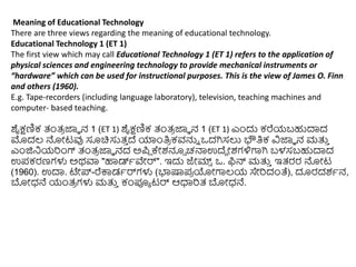 Meaning of Educational Technology
There are three views regarding the meaning of educational technology.
Educational Technology 1 (ET 1)
The first view which may call Educational Technology 1 (ET 1) refers to the application of
physical sciences and engineering technology to provide mechanical instruments or
“hardware” which can be used for instructional purposes. This is the view of James O. Finn
and others (1960).
E.g. Tape-recorders (including language laboratory), television, teaching machines and
computer- based teaching.
ಶೈಕ್ಷಣಿಕ ತಂತ್
ರ ಜ್ಞಾ ನ 1 (ET 1) ಶೈಕ್ಷಣಿಕ ತಂತ್
ರ ಜ್ಞಾ ನ 1 (ET 1) ಎುಂದು ಕರೆಯಬಹುದಾದ
ಮೊದಲ್ ನ್ನೋಟವು ಸೂಚಿಸುತ್
ು ದ್ ಯಾುಂತಿ
ರ ಕವನ್ನು ಒದಗಿಸಲು ಭೌತಿಕ ವಿಜ್ಞಾ ನ ಮತ್ತ
ು
ಎುಂಜಿನಿಯರುಂಗ್ ತಂತ್
ರ ಜ್ಞಾ ನದ ಅಪಿ ಕೇಶನೂ್ ಚನ್ಮಉದ್ದ ೋಶಗಳಿಗಾಗಿ ಬಳಸಬಹುದಾದ
ಉಪಕರಣಗಳು ಅಥವಾ "ಹಾಡ್ಾವೇರ್". ಇದು ಜೇಮ್
್ ಒ. ಫಿನ್ ಮತ್ತ
ು ಇತ್ರರ ನ್ನೋಟ
(1960). ಉದಾ. ಟೇ್-ರೆಕ್ಕಡಾರ್ಗಳು (ಭಾಷ್ಕಪ
ರ ಯೋಗಾಲ್ಯ ಸೇರದಂತೆ), ದೂರದಶಾನ,
ಬೋಧ್ನೆ ಯಂತ್
ರ ಗಳು ಮತ್ತ
ು ಕಂಪೂಾ ಟರ್ ಆಧಾರತ್ ಬೋಧ್ನೆ.
 