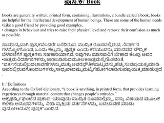 ಪುಸ್
ತ ಕ/ Book
Books are generally written, printed form, containing illustrations, a bundle called a book, books
are helpful for the intellectual development of human beings. These are some of the human needs
•Like a good friend by providing good examples,
• changes in behaviour and tries to raise their physical level and remove their confusion as much
as possible.
ಸಾಮಾನಾ ವಾಗಿ ಪ್ಪಸ
ು ಕವೆುಂದರೇ ಬರೆದ್ರರುವ, ಮುದ್ರ
ರ ತ್ ರೂಪದಲ್ಲ
ಿ ರುವ, ನಿದಶಾನ
ಗಳನ್ನು ಳಗುಂಡ, ಒುಂದು ಕಟಟ ನ್ನು ಪ್ಪಸ
ು ಕ ಎುಂದು ಕರೆಯುವರು, ಮಾನವನ ಬೌದ್ರಿ ಕ
ಬೆಳವಣಿಗೆಗೆ ಪ್ಪಸ
ು ಕಗಳು ಸಹಕ್ಕರಯಾಗಿವೆ. ಇವುಗಳು ಮಾನವನಿಗೆ ಬೇಕ್ಕದ ಕ್ಲ್ವು ಅವರ
•ಉತ್
ು ಮನಿದಶಾನಗಳನ್ನು ಉಣಬಡಿಸುವಮೂಲ್ಕಉತ್
ು ಮಸ್ು ೋಹಿತ್ನಂತೆ,
*ವತ್ಾನೆಯಲ್ಲ
ಿ ಬದಲಾವಣೆಗಳನ್ನು ಮತ್ತ
ು ಅವರಭೌತಿಕಮಟಟ ವನ್ನು ಹೆಚಿಿ ಸುವಪ
ರ ಯತ್ು ಮಾಡಿ
ಅವರಲ್ಲ
ಿ ರುವಗುಂದಲ್ಗಳನ್ನು ಸಾಧ್ಾ ವಾದಷ್ಟಟ ಮಟಿಟ ಗೆಹೋಗಲಾಡಿಸುವಪ
ರ ಯತ್ು ಮಾಡುತ್
ು ದ್
.
It / Definitions
According to the Oxford dictionary, “a book is anything, in printed form, that provides learning
experiences through material content that changes people’s attitudes.”
ಆಕ್ ಫಡಿು ಾಘಂಟಿನ ಪ
ರ ಕ್ಕರ “ಯಾವುದು ಮುದ್ರ
ರ ತ್ ರೂಪದಲ್ಲ
ಿ ದುದ , ವಸು
ು ವಿಷಯದ ಮೂಲ್ಕ
ಕಲ್ಲಕ್ಕ ಅನ್ನಭವಗಳನ್ನು ನಿೋಡಿ ವಾ ಕ್ತ
ು ಯ ವತ್ಾನೆಗಳನ್ನು ಬದಲಾವಣೆ ಮಾಡು
ವುದೋಆದುವೇ ಪ್ಪಸ
ು ಕ”ಎುಂದ್ರದ್.
 