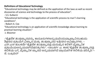 Definitions of Educational Technology
“Educational technology may be defined as the application of the laws as well as recent
discoveries of science and technology to the process of education”.
- S.S. Kulkarni
“Educational technology is the application of scientific process to man‟s learning
conditions”.
- Robert A. Cox
“Educational technology is an application of scientific knowledge about learning to
practical learning situation.”
-J. Bloomer
-“ಶೈಕ್ಷಣಿಕ ತಂತ್
ರ ಜ್ಞಾ ನವನ್ನು ಕ್ಕನೂನ್ನಗಳಅನವ ಯವೆುಂದುವಾಾ ಖ್ಯಾ ನಿಸಬಹುದು
ಶಿಕ್ಷಣದ ಪ
ರ ಕ್ತ
ರ ಯೆಗೆ ವಿಜ್ಞಾ ನ ಮತ್ತ
ು ತಂತ್
ರ ಜ್ಞಾ ನದ ಇತಿ
ು ೋಚಿನ ಆವಿಷ್ಕಾ ರಗಳು. –
ಎಸ್.ಎಸ್.ಕುಲ್ಕಣಿಾ“ಶೈಕ್ಷಣಿಕ ತಂತ್
ರ ಜ್ಞಾ ನವು ಮನ್ನಷಾ ನ ಕಲ್ಲಕ್ಗೆ ವೈಜ್ಞಾ ನಿಕ
ಪ
ರ ಕ್ತ
ರ ಯೆಯಅನವ ಯವಾಗಿದ್ಷರತ್ತ
ು ಗಳು“. –ರ್ರಬರ್ಟಾ ಎ. ಕ್ಕಕ್ಸ
್ “ಶೈಕ್ಷಣಿಕ ತಂತ್
ರ ಜ್ಞಾ ನವು
ಕಲ್ಲಕ್ಯ ಬಗೆೆ ವೈಜ್ಞಾ ನಿಕ ಜ್ಞಾ ನದ ಅನವ ಯವಾಗಿದ್ ಪ್ರ
ರ ಯೋಗಿಕ ಕಲ್ಲಕ್ಯ ಪರಸಿಥ ತಿ.”–
ಜೆ. ಬ್ಲ
ಿ ಮರ್
 