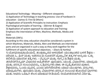 Educational Technology - Meaning – Different viewpoints
1) Application of Technology in teaching process: Use of hardware in
education - (James O. Finn & Others)
2) Application of Scientific Principles to instruction: Emphasis
Psychological principles of learning. - (Skinner & Gagne)
3) Application of system approach to education and Training:
Emphasis the interrelation of Men, Machine, Methods, Media and
Ezoic
Materials (5M’s).
According to this view, education should be considered a system in
which Machines, Materials, Media, Men and Methods are interrelated
parts and are organized in such a way as they work together for the
fulfillment of specific educational objectives. – (Davis & Hartley)
1) ಬೋಧ್ನ್ಮಪ
ರ ಕ್ತ
ರ ಯೆಯಲ್ಲ
ಿ ತಂತ್
ರ ಜ್ಞಾ ನದ ಅಳವಡಿಕ್: ಯಂತ್ಪ
ರ ುಂಶದ ಬಳಕ್ ಶಿಕ್ಷಣ –
(ಜೇಮ್
್ ಒ. ಫಿನ್ ಮತ್ತ
ು ಇತ್ರರು) 2) ಸೂಚನೆಗೆ ವೈಜ್ಞಾ ನಿಕ ತ್ತ್ವ ಗಳ ಅನವ ಯ: ಒತ್ತ
ು
ಕಲ್ಲಕ್ಯ ಮಾನಸಿಕ ತ್ತ್ವ ಗಳು. – (ಸಿಾ ನು ರ್ ಮತ್ತ
ು ಗಾಗೆು ) 3) ಶಿಕ್ಷಣ ಮತ್ತ
ು
ತ್ರಬೇತಿಗೆಸಿಸಟ ಮ್ ವಿಧಾನದ ಅಪಿ ಕೇಶನ್: ಪ್ಪರುಷರು, ಯಂತ್
ರ , ವಿಧಾನಗಳು, ಮಾಧ್ಾ ಮ
ಮತ್ತ
ು ಪರಸಾ ರ ಸಂಬಂಧ್ವನ್ನು ಒತಿ
ು ವಸು
ು ಗಳು (5M). ಈ ದೃಷ್ಟಟ ಕೊೋನದ ಪ
ರ ಕ್ಕರ,
ಶಿಕ್ಷಣವನ್ನು ಒುಂದು ವಾ ವಸ್ಥ ಎುಂದು ಪರಗಣಿಸಬೇಕು ಯಾವ ಯಂತ್
ರ ಗಳು, ವಸು
ು ಗಳು,
ಮಾಧ್ಾ ಮಗಳು, ಪ್ಪರುಷರು ಮತ್ತ
ು ವಿಧಾನಗಳು ಪರಸಾ ರ ಸಂಬಂಧ್ ಹುಂದ್ರವೆ ಭಾಗಗಳು
ಮತ್ತ
ು ಅವರು ಒಟ್ಟಟ ಗಿ ಕ್ಲ್ಸ ಮಾಡುವ ರೋತಿಯಲ್ಲ
ಿ ಆಯೋಜಿಸಲಾಗಿದ್ ನಿದ್ರಾಷಟ
 