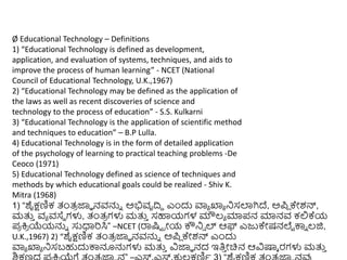 Ø Educational Technology – Definitions
1) “Educational Technology is defined as development,
application, and evaluation of systems, techniques, and aids to
improve the process of human learning” - NCET (National
Council of Educational Technology, U.K.,1967)
2) “Educational Technology may be defined as the application of
the laws as well as recent discoveries of science and
technology to the process of education” - S.S. Kulkarni
3) “Educational Technology is the application of scientific method
and techniques to education” – B.P Lulla.
4) Educational Technology is in the form of detailed application
of the psychology of learning to practical teaching problems -De
Ceoco (1971)
5) Educational Technology defined as science of techniques and
methods by which educational goals could be realized - Shiv K.
Mitra (1968)
1) “ಶೈಕ್ಷಣಿಕ ತಂತ್
ರ ಜ್ಞಾ ನವನ್ನು ಅಭಿವೃದ್ರಿ ಎುಂದು ವಾಾ ಖ್ಯಾ ನಿಸಲಾಗಿದ್, ಅಪಿ ಕೇಶನ್,
ಮತ್ತ
ು ವಾ ವಸ್ಥ ಗಳು, ತಂತ್
ರ ಗಳು ಮತ್ತ
ು ಸಹಾಯಗಳ ಮೌಲ್ಾ ಮಾಪನ ಮಾನವ ಕಲ್ಲಕ್ಯ
ಪ
ರ ಕ್ತ
ರ ಯೆಯನ್ನು ಸುಧಾರಸಿ” –NCET (ರ್ರಷ್ಟಟ ರೋಯ ಕೌನಿ್ ಲ್ ಆಫ್ ಎಜುಕೇಷನಲೆಟ ಕ್ಕು ಲ್ಜಿ,
U.K.,1967) 2) “ಶೈಕ್ಷಣಿಕ ತಂತ್
ರ ಜ್ಞಾ ನವನ್ನು ಅಪಿ ಕೇಶನ್ ಎುಂದು
ವಾಾ ಖ್ಯಾ ನಿಸಬಹುದುಕ್ಕನೂನ್ನಗಳು ಮತ್ತ
ು ವಿಜ್ಞಾ ನದ ಇತಿ
ು ೋಚಿನ ಆವಿಷ್ಕಾ ರಗಳು ಮತ್ತ
ು
 