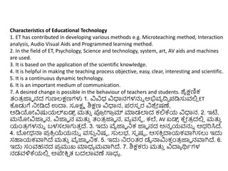 Characteristics of Educational Technology
1. ET has contributed in developing various methods e.g. Microteaching method, Interaction
analysis, Audio Visual Aids and Programmed learning method.
2. In the field of ET, Psychology, Science and technology, system, art, AV aids and machines
are used.
3. It is based on the application of the scientific knowledge.
4. It is helpful in making the teaching process objective, easy, clear, interesting and scientific.
5. It is a continuous dynamic technology.
6. It is an important medium of communication.
7. A desired change is possible in the behaviour of teachers and students. ಶೈಕ್ಷಣಿಕ
ತಂತ್
ರ ಜ್ಞಾ ನದ ಗಣಲ್ಕ್ಷಣಗಳು 1. ವಿವಿಧ್ ವಿಧಾನಗಳನ್ನು ಅಭಿವೃದ್ರಿ ಪಡಿಸುವಲ್ಲ
ಿ ET
ಕೊಡುಗೆ ನಿೋಡಿದ್ ಉದಾ. ಸೂಕ್ಷಾ ಶಿಕ್ಷಣ ವಿಧಾನ, ಪರಸಾ ರ ವಿಶ್
ಿ ೋಷಣೆ,
ಆಡಿಯೋವಿಷ್ಟಯಲ್ಏಡ್
್ ಮತ್ತ
ು ಪ್ರ
ರ ೋಗಾ
ರ ಮ್ ಮಾಡಲಾದ ಕಲ್ಲಕ್ಯ ವಿಧಾನ. 2. ಇಟಿ,
ಮನ್ನೋವಿಜ್ಞಾ ನ, ವಿಜ್ಞಾ ನ ಮತ್ತ
ು ತಂತ್
ರ ಜ್ಞಾ ನ, ವಾ ವಸ್ಥ , ಕಲೆ, AV ಏಡ್
್ ಕ್
ಷ ೋತ್
ರ ದಲ್ಲ
ಿ ಮತ್ತ
ು
ಯಂತ್
ರ ಗಳನ್ನು ಬಳಸಲಾಗತ್
ು ದ್. 3. ಇದು ವೈಜ್ಞಾ ನಿಕ ಜ್ಞಾ ನದ ಅನವ ಯವನ್ನು ಆಧ್ರಸಿದ್.
4. ಬೋಧ್ನ್ಮ ಪ
ರ ಕ್ತ
ರ ಯೆಯನ್ನು ವಸು
ು ನಿಷಠ , ಸುಲ್ಭ, ಸಾ ಷಟ , ಆಸಕ್ತ
ು ದಾಯಕವಾಗಿಸಲು ಇದು
ಸಹಾಯಕವಾಗಿದ್ ಮತ್ತ
ು ವೈಜ್ಞಾ ನಿಕ. 5. ಇದು ನಿರಂತ್ರ ಡೈನ್ಮರ್ಮಕ
ು ುಂತ್
ರ ಜ್ಞಾ ನವಾಗಿದ್. 6.
ಇದು ಸಂವಹನದ ಪ
ರ ಮುಖ ಮಾಧ್ಾ ಮವಾಗಿದ್. 7. ಶಿಕ್ಷಕರು ಮತ್ತ
ು ವಿದಾಾ ರ್ಥಾಗಳ
ನಡವಳಿಕ್ಯಲ್ಲ
ಿ ಅಪೇಕ್ತ
ಷ ತ್ ಬದಲಾವಣೆ ಸಾಧ್ಾ .
 