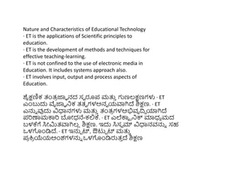 Nature and Characteristics of Educational Technology
· ET is the applications of Scientific principles to
education.
· ET is the development of methods and techniques for
effective teaching-learning.
· ET is not confined to the use of electronic media in
Education. It includes systems approach also.
· ET involves input, output and process aspects of
Education.
ಶೈಕ್ಷಣಿಕ ತಂತ್
ರ ಜ್ಞಾ ನದ ಸವ ರೂಪ ಮತ್ತ
ು ಗಣಲ್ಕ್ಷಣಗಳು · ET
ಎುಂಬುದು ವೈಜ್ಞಾ ನಿಕ ತ್ತ್ವ ಗಳಅನವ ಯವಾಗಿದ್ ಶಿಕ್ಷಣ. · ET
ಎನ್ನು ವುದು ವಿಧಾನಗಳು ಮತ್ತ
ು ತಂತ್
ರ ಗಳಅಭಿವೃದ್ರಿ ಯಾಗಿದ್
ಪರಣಾಮಕ್ಕರ ಬೋಧ್ನೆ-ಕಲ್ಲಕ್. · ET ಎಲೆಕ್ಕಟ ರನಿಕ್ಸ ಮಾಧ್ಾ ಮದ
ಬಳಕ್ಗೆ ಸಿೋರ್ಮತ್ವಾಗಿಲ್
ಿ ಶಿಕ್ಷಣ. ಇದು ಸಿಸಟ ಮ್ ವಿಧಾನವನ್ನು ಸಹ
ಒಳಗುಂಡಿದ್. · ET ಇನ್ನಾ ರ್ಟ, ಔಟುಾ ರ್ಟ ಮತ್ತ
ು
ಪ
ರ ಕ್ತ
ರ ಯೆಯಅುಂಶಗಳನ್ನು ಒಳಗುಂಡಿರುತ್
ು ದ್ ಶಿಕ್ಷಣ
 