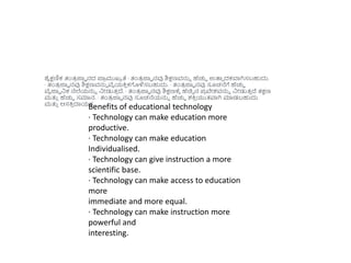 ಶೈಕ್ಷಣಿಕ ತಂತ್
ರ ಜ್ಞಾ ನದ ಪ್ರ
ರ ಮುಖಾ ತೆ · ತಂತ್
ರ ಜ್ಞಾ ನವು ಶಿಕ್ಷಣವನ್ನು ಹೆಚ್ಚಿ ಉತ್ಪಾ ದಕವಾಗಿಸಬಹುದು.
· ತಂತ್
ರ ಜ್ಞಾ ನವು ಶಿಕ್ಷಣವನ್ನು ವೈಯಕ್ತ
ು ಕಗಳಿಸಬಹುದು. · ತಂತ್
ರ ಜ್ಞಾ ನವು ಸೂಚನೆಗೆ ಹೆಚ್ಚಿ
ವೈಜ್ಞಾ ನಿಕ ನೆಲೆಯನ್ನು ನಿೋಡುತ್
ು ದ್. · ತಂತ್
ರ ಜ್ಞಾ ನವು ಶಿಕ್ಷಣಕ್ಾ ಹೆಚಿಿ ನ ಪ
ರ ವೇಶವನ್ನು ನಿೋಡುತ್
ು ದ್ ತ್ಕ್ಷಣ
ಮತ್ತ
ು ಹೆಚ್ಚಿ ಸಮಾನ. · ತಂತ್
ರ ಜ್ಞಾ ನವು ಸೂಚನೆಯನ್ನು ಹೆಚ್ಚಿ ಶಕ್ತ
ು ಯುತ್ವಾಗಿ ಮಾಡಬಹುದು
ಮತ್ತ
ು ಆಸಕ್ತ
ು ದಾಯಕ.
Benefits of educational technology
· Technology can make education more
productive.
· Technology can make education
Individualised.
· Technology can give instruction a more
scientific base.
· Technology can make access to education
more
immediate and more equal.
· Technology can make instruction more
powerful and
interesting.
 