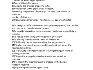 Educational Technology-Objectives
1) Transmitting information
2) Assisting the practice of specific skills.
3) Contribution to the provision of feedback.
4) Meeting the problem of quantity- The need to reach out to
maximum
number of students.
5) Individualising instruction- To offer greater opportunities for
6) To design, modify and develop appropriate equipment/aids suitable
and relevant to the educational process.
7) To provide motivation, interest, accuracy and more productivity in
learning.
8) To realise the Learning Objectives more effectively
9) To identify the educational needs of the learner.
10) To identify the necessary teaching learning materials.
11) To plan teaching strategies, models and methods as per the
need and objectives.
12) To evaluate the effectiveness of teaching strategy in terms of
learning outcomes.
13) To provide appropriate feedback to student as well as
teachers.
14) To modify the teaching learning process on the basis of
feedback received.
15) Equalising educational opportunity.
 