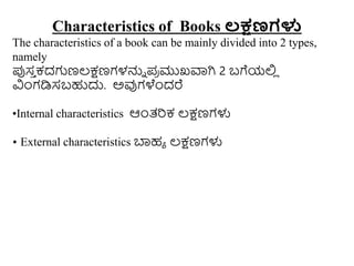 Characteristics of Books ಲಕ್ಷಣಗಳು
The characteristics of a book can be mainly divided into 2 types,
namely
ಪ್ಪಸ
ು ಕದಗಣಲ್ಕ್ಷಣಗಳನ್ನು ಪ
ರ ಮುಖವಾಗಿ 2 ಬಗೆಯಲ್ಲ
ಿ
ವಿುಂಗಡಿಸಬಹುದು. ಅವುಗಳೆುಂದರೆ
•Internal characteristics ಆುಂತ್ರಕ ಲ್ಕ್ಷಣಗಳು
• External characteristics ಬ್ಯಹಾ ಲ್ಕ್ಷಣಗಳು
 