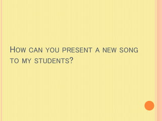 HOW CAN YOU PRESENT A NEW SONG
TO MY STUDENTS?
 