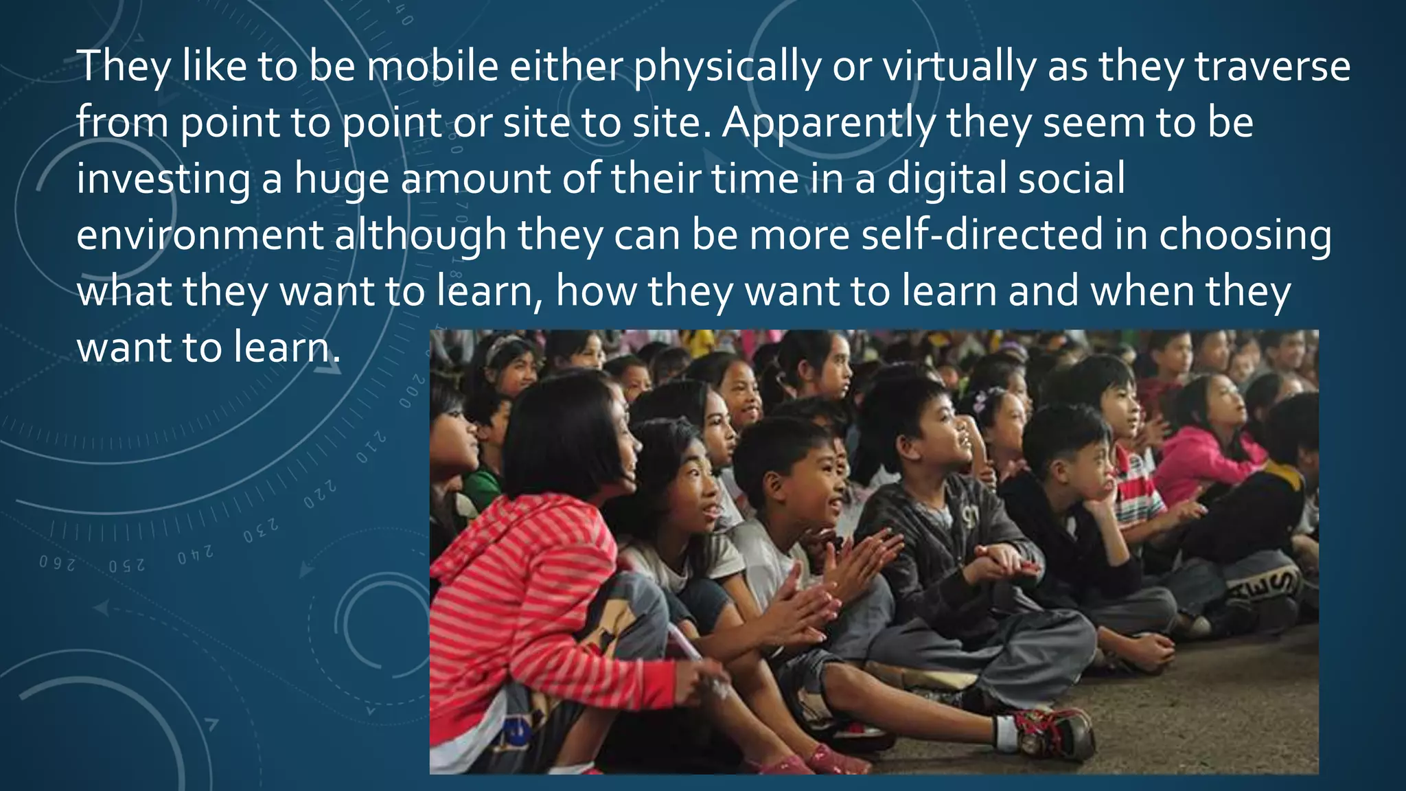 They like to be mobile either physically or virtually as they traverse
from point to point or site to site. Apparently they seem to be
investing a huge amount of their time in a digital social
environment although they can be more self-directed in choosing
what they want to learn, how they want to learn and when they
want to learn.