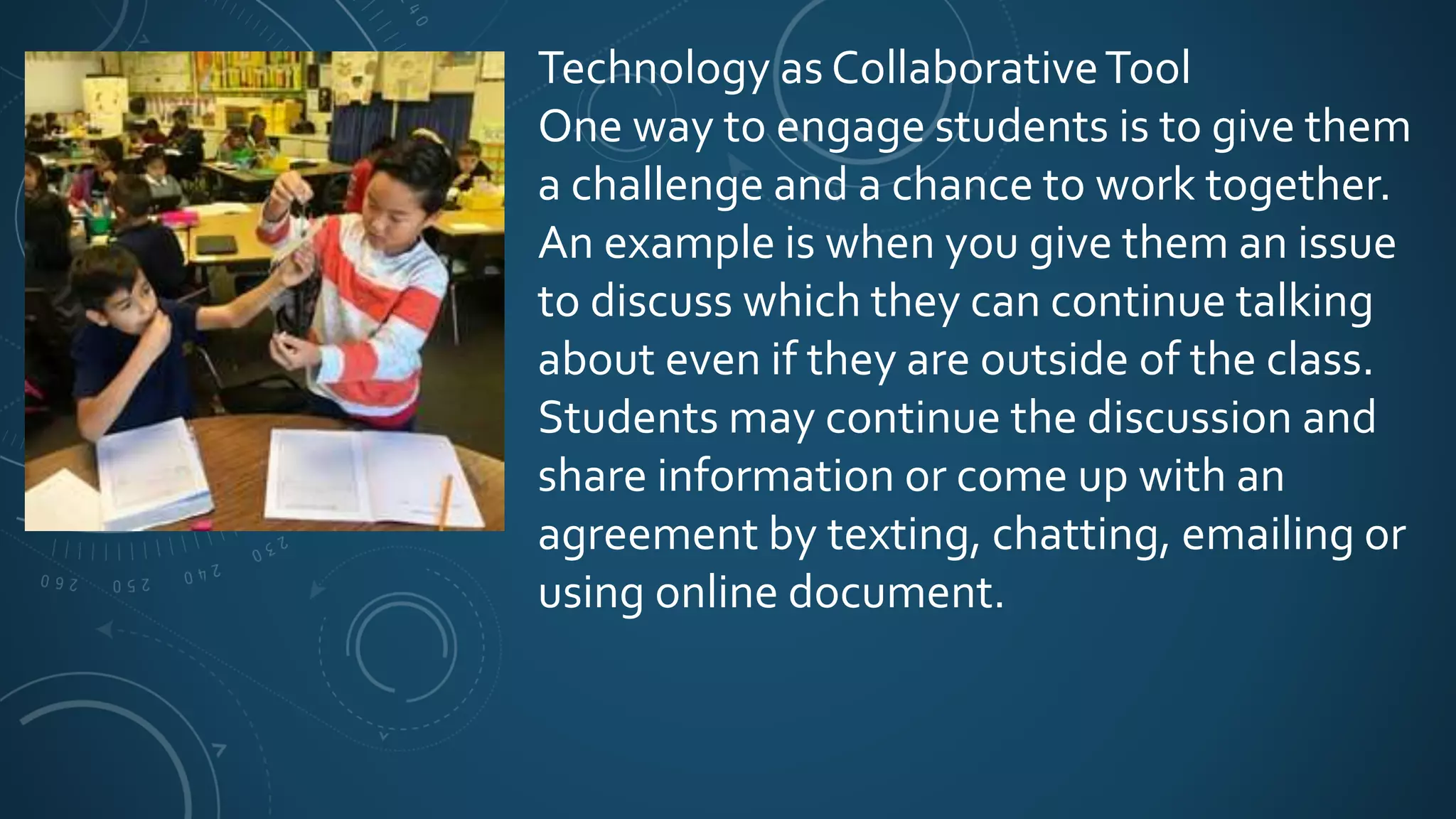 Technology as CollaborativeTool
One way to engage students is to give them
a challenge and a chance to work together.
An example is when you give them an issue
to discuss which they can continue talking
about even if they are outside of the class.
Students may continue the discussion and
share information or come up with an
agreement by texting, chatting, emailing or
using online document.