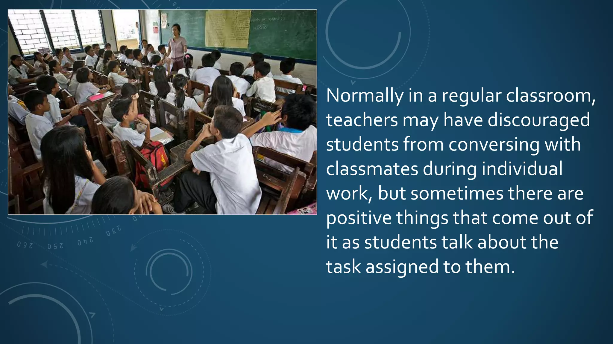 Normally in a regular classroom,
teachers may have discouraged
students from conversing with
classmates during individual
work, but sometimes there are
positive things that come out of
it as students talk about the
task assigned to them.