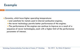 The Distinction between Creativity,
11
     Invention and Innovation
                                               The ability to create              Perquisite of
                    Creativity                   something new.                  Invention and
                                                                                   Innovation



                                                 The creation of                 Results in new
                    Invention                    Something new                    knowledge



                                               The Transformation             Result in a new
                                                  of an idea or              product, service or
                   Innovation                  resource into useful              processes
                                                   application




      Technology Commercialization, Part One    Essential Concepts and How to?     By: Motaz Al-Agamawi
 