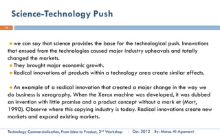 Type Of Innovation Topology
16

                                         Components/Core Concepts
Degree of Novelty                      Reinforced              Overturned


               Unchanged                Incremental            Modular
                                         Innovation           Innovation

System/Linkage


                                       Architectural            Radical
               Changed                  Innovation            Innovation



      Technology Commercialization, Part One   Essential Concepts and How to?   By: Motaz Al-Agamawi
 