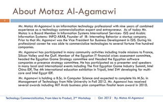Technology Commercialization
                             From Idea to Product
                                  Part One
  How to Define your Business and Identify Where You Stand?
                           Essential Concepts and How To?

                                Sections Lectures
                                    Samples
Content Author and Instructor:
Al-Motaz Bellah Alaa Al-Agamawi
   Technology Commercialization, Part One   Essential Concepts and How to?   By: Motaz Al-Agamawi
 