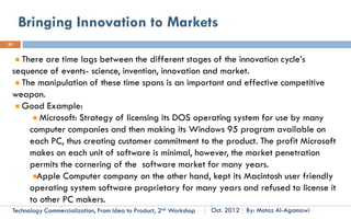 Innovation Novelty, Example
20



               Innovation                          Form                                Type

     Mountain Bike                          Product               Architectural
                                                                  Innovation
     Bikes was found since longtime ago but the mountain bike is a new architectural for bikes to
     be more effective and useful in claiming the mountains.




         Technology Commercialization, Part One   Essential Concepts and How to?   By: Motaz Al-Agamawi
 