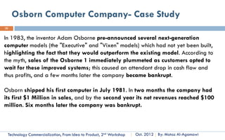 The S-Curve of Technological Progress
25

   A technology' s improvement
of performance follows the S-
curve.
   When a technology
performance parameter (y axis)
is plotted against time (x
axis), the result resembles an s-
shaped diagram culled the S-
curve.
   Technological performance can
he expressed in terms of any
attribute, such as density in the                   Source: Customized Management of Technology, By. Prof. Tarek Khalil.

electronics industry (number of
transistors per chip) or aircraft
speed Technology per hour.
        in miles Commercialization, Part One   Essential Concepts and How to?                   By: Motaz Al-Agamawi
 