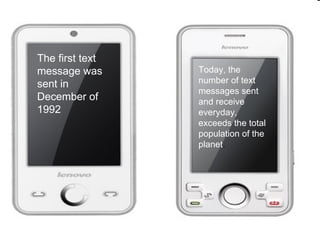The first text
message was      Today, the
sent in          number of text
                 messages sent
December of      and receive
1992             everyday,
                 exceeds the total
                 population of the
                 planet.
 