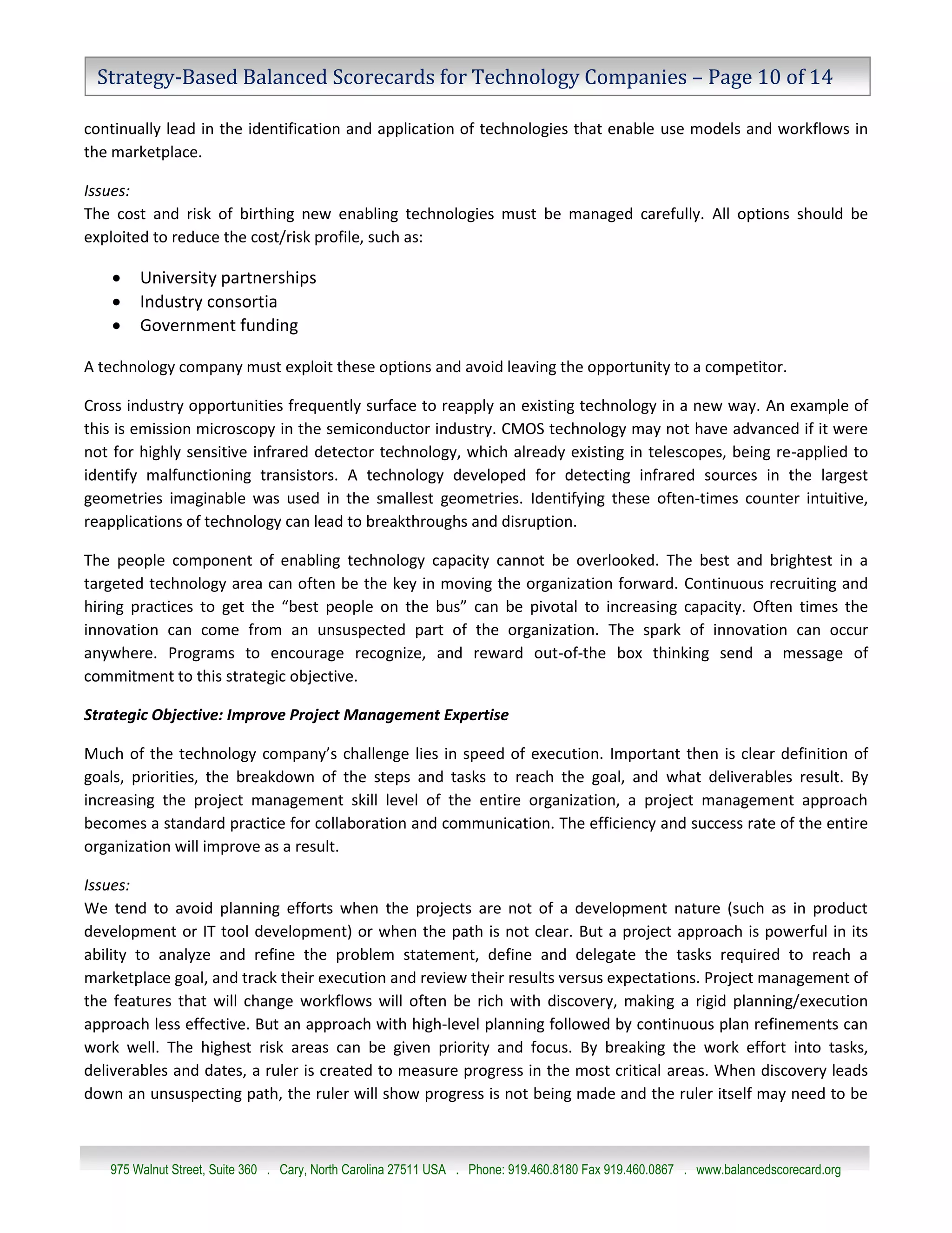 Strategy-Based Balanced Scorecards for Technology Companies – Page 10 of 14

continually lead in the identification and application of technologies that enable use models and workflows in
the marketplace.

Issues:
The cost and risk of birthing new enabling technologies must be managed carefully. All options should be
exploited to reduce the cost/risk profile, such as:

       University partnerships
       Industry consortia
       Government funding

A technology company must exploit these options and avoid leaving the opportunity to a competitor.

Cross industry opportunities frequently surface to reapply an existing technology in a new way. An example of
this is emission microscopy in the semiconductor industry. CMOS technology may not have advanced if it were
not for highly sensitive infrared detector technology, which already existing in telescopes, being re-applied to
identify malfunctioning transistors. A technology developed for detecting infrared sources in the largest
geometries imaginable was used in the smallest geometries. Identifying these often-times counter intuitive,
reapplications of technology can lead to breakthroughs and disruption.

The people component of enabling technology capacity cannot be overlooked. The best and brightest in a
targeted technology area can often be the key in moving the organization forward. Continuous recruiting and
hiring practices to get the “best people on the bus” can be pivotal to increasing capacity. Often times the
innovation can come from an unsuspected part of the organization. The spark of innovation can occur
anywhere. Programs to encourage recognize, and reward out-of-the box thinking send a message of
commitment to this strategic objective.

Strategic Objective: Improve Project Management Expertise

Much of the technology company’s challenge lies in speed of execution. Important then is clear definition of
goals, priorities, the breakdown of the steps and tasks to reach the goal, and what deliverables result. By
increasing the project management skill level of the entire organization, a project management approach
becomes a standard practice for collaboration and communication. The efficiency and success rate of the entire
organization will improve as a result.

Issues:
We tend to avoid planning efforts when the projects are not of a development nature (such as in product
development or IT tool development) or when the path is not clear. But a project approach is powerful in its
ability to analyze and refine the problem statement, define and delegate the tasks required to reach a
marketplace goal, and track their execution and review their results versus expectations. Project management of
the features that will change workflows will often be rich with discovery, making a rigid planning/execution
approach less effective. But an approach with high-level planning followed by continuous plan refinements can
work well. The highest risk areas can be given priority and focus. By breaking the work effort into tasks,
deliverables and dates, a ruler is created to measure progress in the most critical areas. When discovery leads
down an unsuspecting path, the ruler will show progress is not being made and the ruler itself may need to be



   975 Walnut Street, Suite 360 . Cary, North Carolina 27511 USA . Phone: 919.460.8180 Fax 919.460.0867 . www.balancedscorecard.org
 