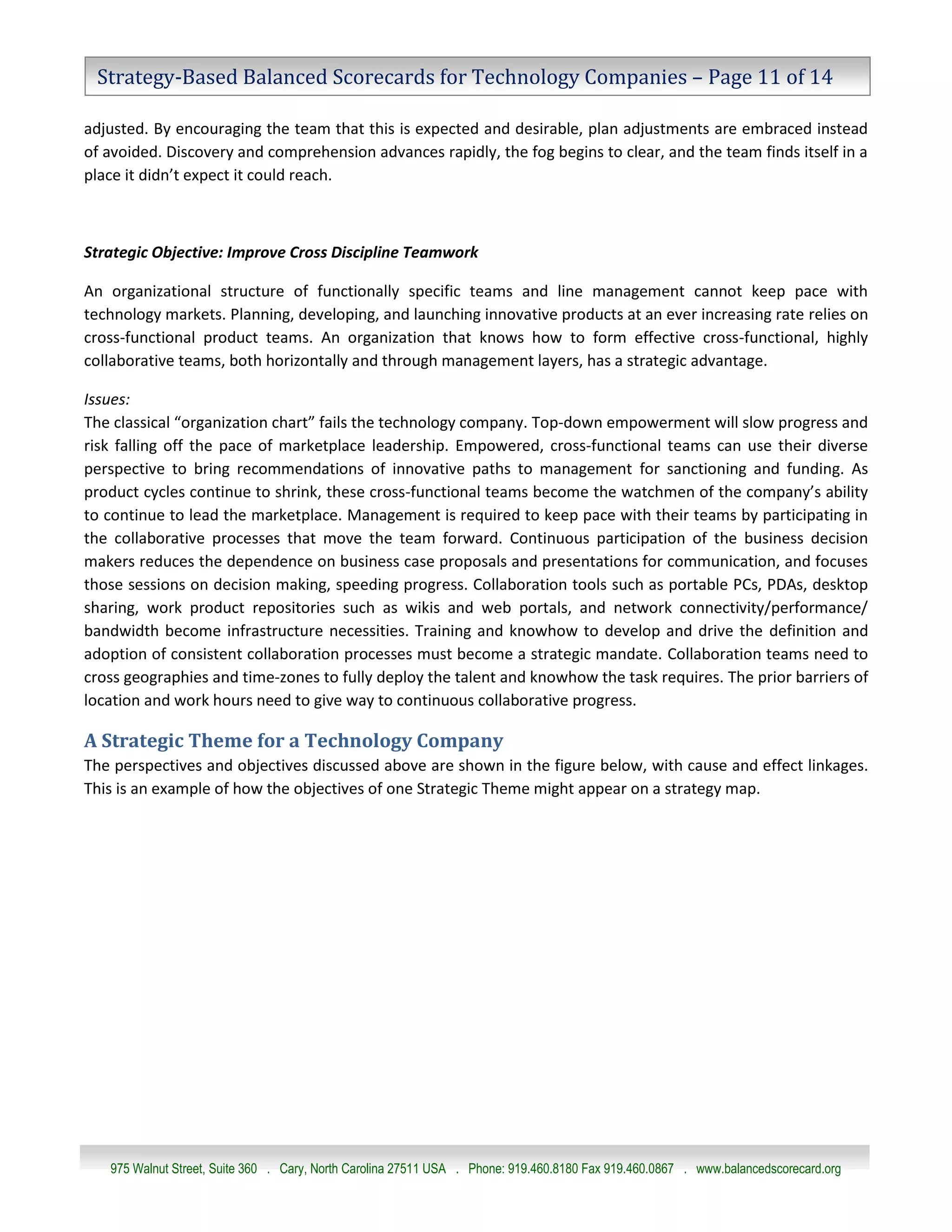 Strategy-Based Balanced Scorecards for Technology Companies – Page 11 of 14

adjusted. By encouraging the team that this is expected and desirable, plan adjustments are embraced instead
of avoided. Discovery and comprehension advances rapidly, the fog begins to clear, and the team finds itself in a
place it didn’t expect it could reach.



Strategic Objective: Improve Cross Discipline Teamwork

An organizational structure of functionally specific teams and line management cannot keep pace with
technology markets. Planning, developing, and launching innovative products at an ever increasing rate relies on
cross-functional product teams. An organization that knows how to form effective cross-functional, highly
collaborative teams, both horizontally and through management layers, has a strategic advantage.

Issues:
The classical “organization chart” fails the technology company. Top-down empowerment will slow progress and
risk falling off the pace of marketplace leadership. Empowered, cross-functional teams can use their diverse
perspective to bring recommendations of innovative paths to management for sanctioning and funding. As
product cycles continue to shrink, these cross-functional teams become the watchmen of the company’s ability
to continue to lead the marketplace. Management is required to keep pace with their teams by participating in
the collaborative processes that move the team forward. Continuous participation of the business decision
makers reduces the dependence on business case proposals and presentations for communication, and focuses
those sessions on decision making, speeding progress. Collaboration tools such as portable PCs, PDAs, desktop
sharing, work product repositories such as wikis and web portals, and network connectivity/performance/
bandwidth become infrastructure necessities. Training and knowhow to develop and drive the definition and
adoption of consistent collaboration processes must become a strategic mandate. Collaboration teams need to
cross geographies and time-zones to fully deploy the talent and knowhow the task requires. The prior barriers of
location and work hours need to give way to continuous collaborative progress.

A Strategic Theme for a Technology Company
The perspectives and objectives discussed above are shown in the figure below, with cause and effect linkages.
This is an example of how the objectives of one Strategic Theme might appear on a strategy map.




   975 Walnut Street, Suite 360 . Cary, North Carolina 27511 USA . Phone: 919.460.8180 Fax 919.460.0867 . www.balancedscorecard.org
 