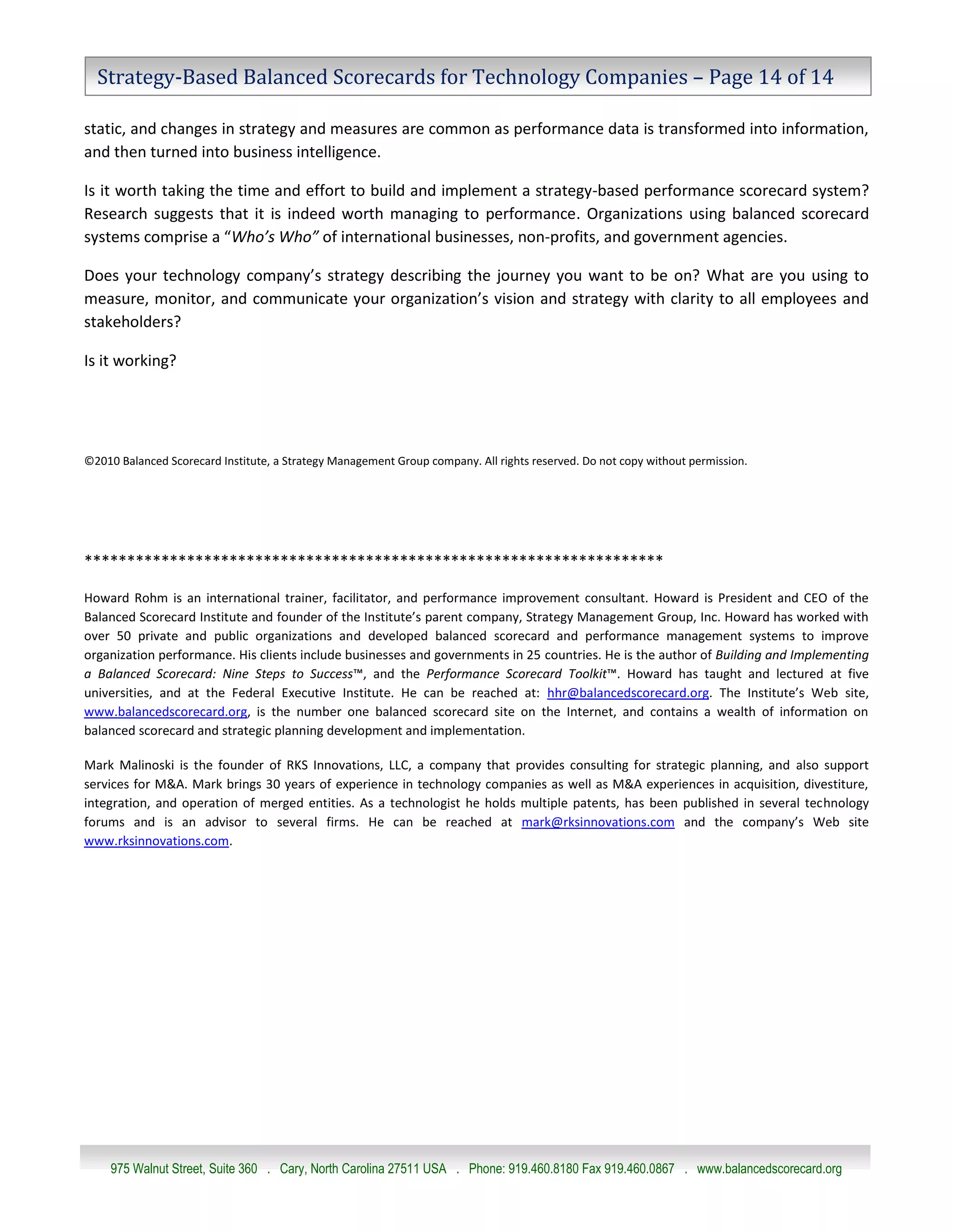 Strategy-Based Balanced Scorecards for Technology Companies – Page 14 of 14

static, and changes in strategy and measures are common as performance data is transformed into information,
and then turned into business intelligence.

Is it worth taking the time and effort to build and implement a strategy-based performance scorecard system?
Research suggests that it is indeed worth managing to performance. Organizations using balanced scorecard
systems comprise a “Who’s Who” of international businesses, non-profits, and government agencies.

Does your technology company’s strategy describing the journey you want to be on? What are you using to
measure, monitor, and communicate your organization’s vision and strategy with clarity to all employees and
stakeholders?

Is it working?




©2010 Balanced Scorecard Institute, a Strategy Management Group company. All rights reserved. Do not copy without permission.




********************************************************************

Howard Rohm is an international trainer, facilitator, and performance improvement consultant. Howard is President and CEO of the
Balanced Scorecard Institute and founder of the Institute’s parent company, Strategy Management Group, Inc. Howard has worked with
over 50 private and public organizations and developed balanced scorecard and performance management systems to improve
organization performance. His clients include businesses and governments in 25 countries. He is the author of Building and Implementing
a Balanced Scorecard: Nine Steps to Success™, and the Performance Scorecard Toolkit™. Howard has taught and lectured at five
universities, and at the Federal Executive Institute. He can be reached at: hhr@balancedscorecard.org. The Institute’s Web site,
www.balancedscorecard.org, is the number one balanced scorecard site on the Internet, and contains a wealth of information on
balanced scorecard and strategic planning development and implementation.

Mark Malinoski is the founder of RKS Innovations, LLC, a company that provides consulting for strategic planning, and also support
services for M&A. Mark brings 30 years of experience in technology companies as well as M&A experiences in acquisition, divestiture,
integration, and operation of merged entities. As a technologist he holds multiple patents, has been published in several technology
forums and is an advisor to several firms. He can be reached at mark@rksinnovations.com and the company’s Web site
www.rksinnovations.com.




     975 Walnut Street, Suite 360 . Cary, North Carolina 27511 USA . Phone: 919.460.8180 Fax 919.460.0867 . www.balancedscorecard.org
 