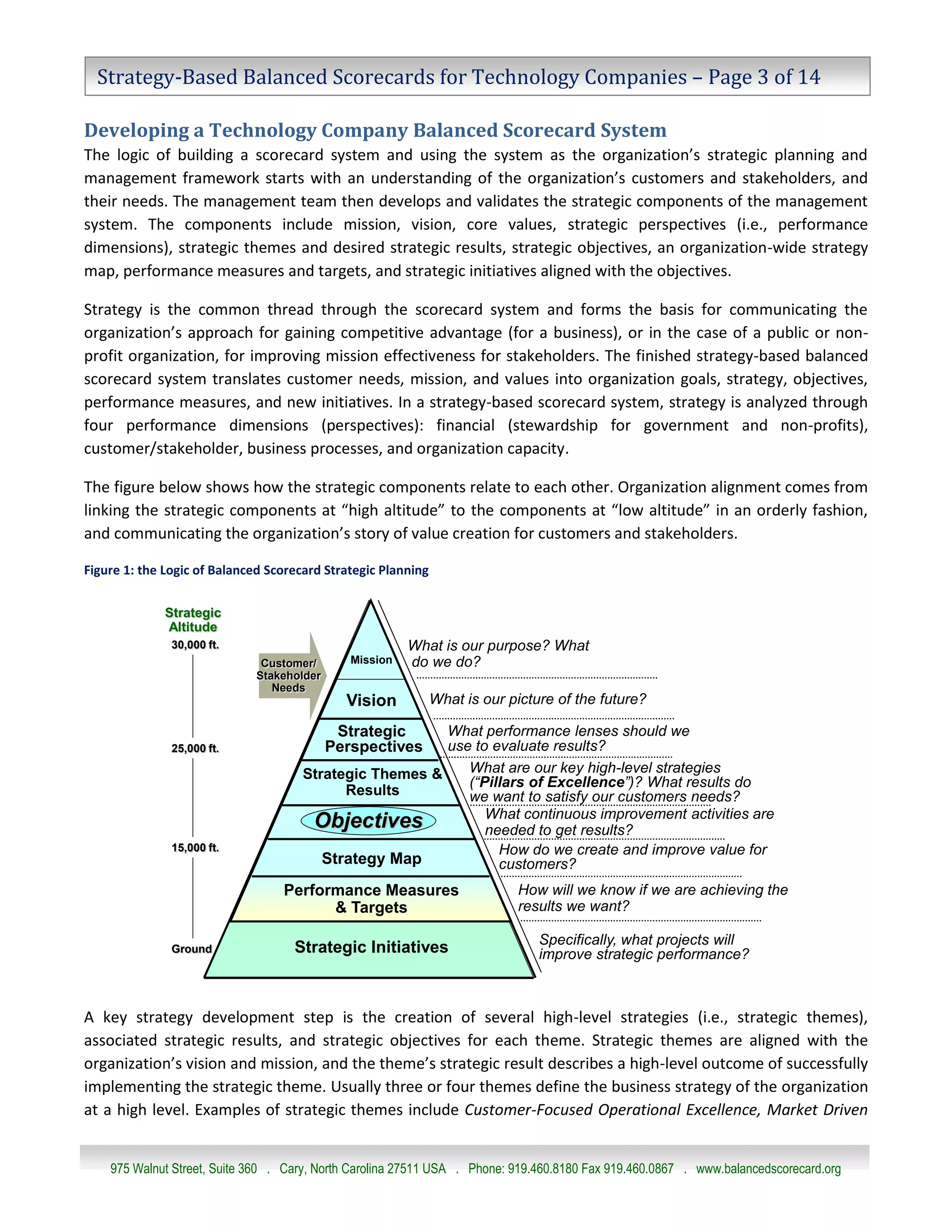 Strategy-Based Balanced Scorecards for Technology Companies – Page 3 of 14

Developing a Technology Company Balanced Scorecard System
The logic of building a scorecard system and using the system as the organization’s strategic planning and
management framework starts with an understanding of the organization’s customers and stakeholders, and
their needs. The management team then develops and validates the strategic components of the management
system. The components include mission, vision, core values, strategic perspectives (i.e., performance
dimensions), strategic themes and desired strategic results, strategic objectives, an organization-wide strategy
map, performance measures and targets, and strategic initiatives aligned with the objectives.

Strategy is the common thread through the scorecard system and forms the basis for communicating the
organization’s approach for gaining competitive advantage (for a business), or in the case of a public or non-
profit organization, for improving mission effectiveness for stakeholders. The finished strategy-based balanced
scorecard system translates customer needs, mission, and values into organization goals, strategy, objectives,
performance measures, and new initiatives. In a strategy-based scorecard system, strategy is analyzed through
four performance dimensions (perspectives): financial (stewardship for government and non-profits),
customer/stakeholder, business processes, and organization capacity.

The figure below shows how the strategic components relate to each other. Organization alignment comes from
linking the strategic components at “high altitude” to the components at “low altitude” in an orderly fashion,
and communicating the organization’s story of value creation for customers and stakeholders.
                                  The Logic Of Balanced Scorecard
Figure 1: the Logic of Balanced Scorecard StrategicStrategic Planning
                                                   Planning


              Strategic
              Altitude
               30,000 ft.                               What is our purpose? What
                              Customer/       Mission   do we do?
                             Stakeholder
                                Needs
                                             Vision        What is our picture of the future?

                                            Strategic   What performance lenses should we
               25,000 ft.                  Perspectives use to evaluate results?
                                     Strategic Themes &    What are our key high-level strategies
                                                           (“Pillars of Excellence”)? What results do
                                           Results         we want to satisfy our customers needs?
                                                              What continuous improvement activities are
                                      Objectives              needed to get results?
               15,000 ft.                                       How do we create and improve value for
                                        Strategy Map            customers?
                                  Performance Measures                     How will we know if we are achieving the
                                        & Targets                          results we want?

                                                                               Specifically, what projects will
               Ground               Strategic Initiatives                      improve strategic performance?



A key strategy development © 2010 Balanced the creation of several company. All rights reserved.
                                step is Scorecard Institute, a Strategy Management Group high-level strategies (i.e., strategic themes),
associated strategic results, and strategic objectives for each theme. Strategic themes are aligned with the
organization’s vision and mission, and the theme’s strategic result describes a high-level outcome of successfully
implementing the strategic theme. Usually three or four themes define the business strategy of the organization
at a high level. Examples of strategic themes include Customer-Focused Operational Excellence, Market Driven


    975 Walnut Street, Suite 360 . Cary, North Carolina 27511 USA . Phone: 919.460.8180 Fax 919.460.0867 . www.balancedscorecard.org
 