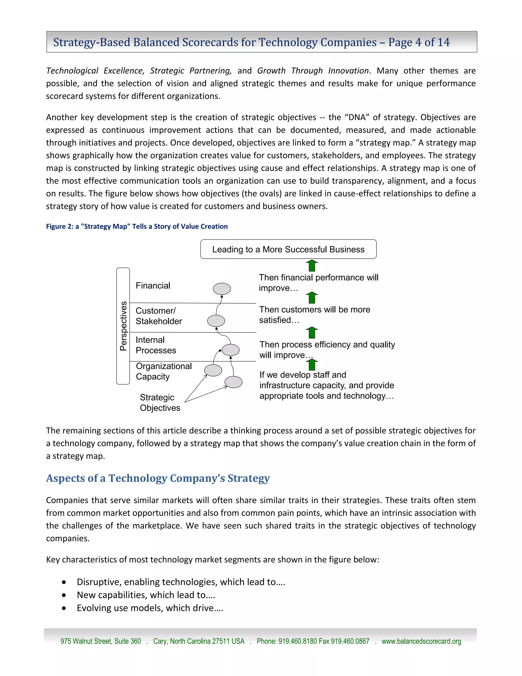 Strategy-Based Balanced Scorecards for Technology Companies – Page 4 of 14

Technological Excellence, Strategic Partnering, and Growth Through Innovation. Many other themes are
possible, and the selection of vision and aligned strategic themes and results make for unique performance
scorecard systems for different organizations.

Another key development step is the creation of strategic objectives -- the “DNA” of strategy. Objectives are
expressed as continuous improvement actions that can be documented, measured, and made actionable
through initiatives and projects. Once developed, objectives are linked to form a “strategy map.” A strategy map
shows graphically how the organization creates value for customers, stakeholders, and employees. The strategy
map is constructed by linking strategic objectives using cause and effect relationships. A strategy map is one of
the most effective communication tools an organization can use to build transparency, alignment, and a focus
on results. The figure below shows how objectives (the ovals) are linked in cause-effect relationships to define a
strategy story of how value is created for customers and business owners.

Figure 2: a "Strategy Map" Tells a Story of Value Creation


                                                       Leading to a More Successful Business


                                                                   Then financial performance will
                                      Financial                    improve…
                       Perspectives




                                      Customer/                    Then customers will be more
                                      Stakeholder                  satisfied…

                                      Internal
                                                                   Then process efficiency and quality
                                      Processes
                                                                   will improve…
                                      Organizational
                                      Capacity                     If we develop staff and
                                                                   infrastructure capacity, and provide
                                       Strategic                   appropriate tools and technology…
                                       Objectives

The remaining sections of this article describe a thinking process around a set of possible strategic objectives for
a technology company, followed by a strategy map that shows the company’s value creation chain in the form of
a strategy map.

Aspects of a Technology Company’s Strategy
Companies that serve similar markets will often share similar traits in their strategies. These traits often stem
from common market opportunities and also from common pain points, which have an intrinsic association with
the challenges of the marketplace. We have seen such shared traits in the strategic objectives of technology
companies.

Key characteristics of most technology market segments are shown in the figure below:

        Disruptive, enabling technologies, which lead to….
        New capabilities, which lead to….
        Evolving use models, which drive….


    975 Walnut Street, Suite 360 . Cary, North Carolina 27511 USA . Phone: 919.460.8180 Fax 919.460.0867 . www.balancedscorecard.org
 