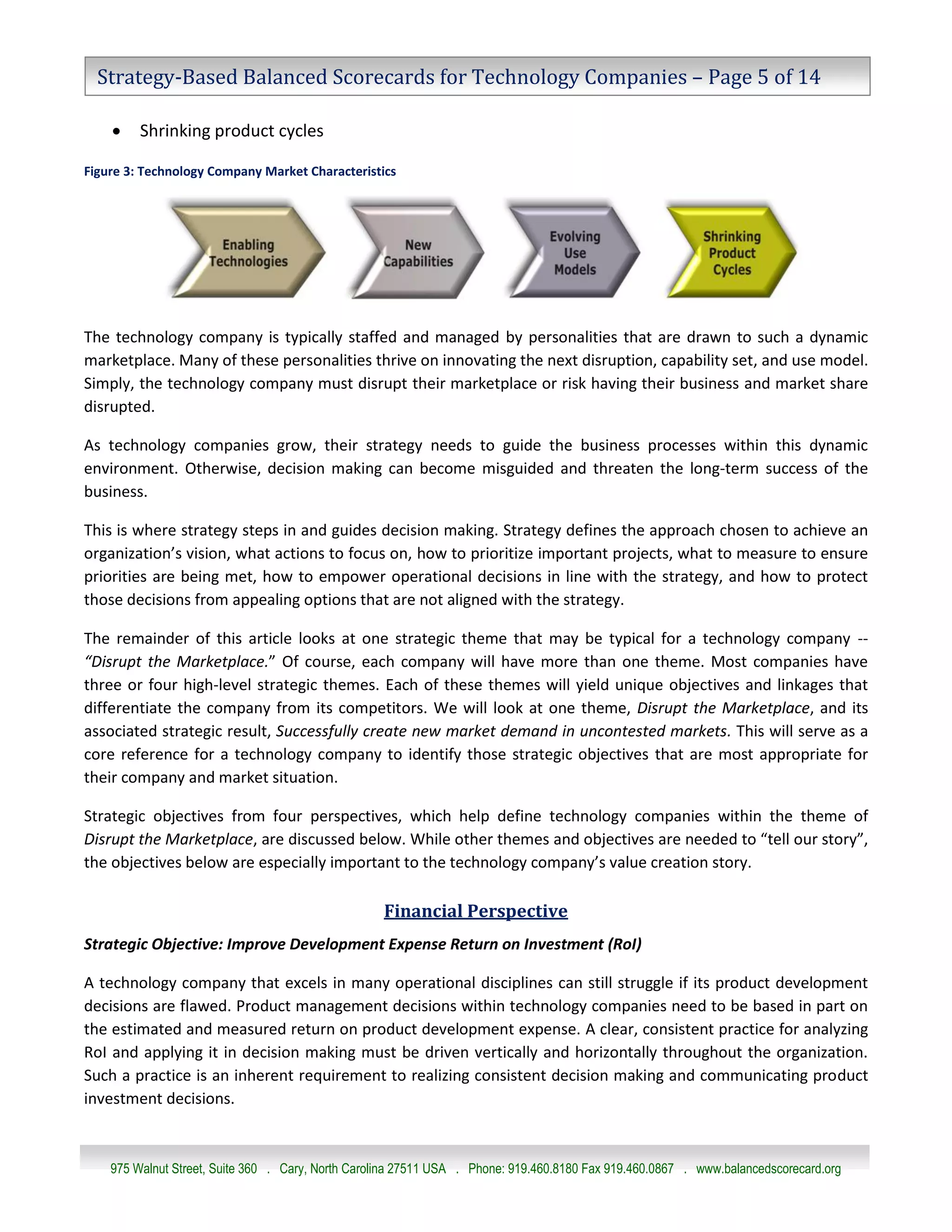 Strategy-Based Balanced Scorecards for Technology Companies – Page 5 of 14

        Shrinking product cycles

Figure 3: Technology Company Market Characteristics




The technology company is typically staffed and managed by personalities that are drawn to such a dynamic
marketplace. Many of these personalities thrive on innovating the next disruption, capability set, and use model.
Simply, the technology company must disrupt their marketplace or risk having their business and market share
disrupted.

As technology companies grow, their strategy needs to guide the business processes within this dynamic
environment. Otherwise, decision making can become misguided and threaten the long-term success of the
business.

This is where strategy steps in and guides decision making. Strategy defines the approach chosen to achieve an
organization’s vision, what actions to focus on, how to prioritize important projects, what to measure to ensure
priorities are being met, how to empower operational decisions in line with the strategy, and how to protect
those decisions from appealing options that are not aligned with the strategy.

The remainder of this article looks at one strategic theme that may be typical for a technology company --
“Disrupt the Marketplace.” Of course, each company will have more than one theme. Most companies have
three or four high-level strategic themes. Each of these themes will yield unique objectives and linkages that
differentiate the company from its competitors. We will look at one theme, Disrupt the Marketplace, and its
associated strategic result, Successfully create new market demand in uncontested markets. This will serve as a
core reference for a technology company to identify those strategic objectives that are most appropriate for
their company and market situation.

Strategic objectives from four perspectives, which help define technology companies within the theme of
Disrupt the Marketplace, are discussed below. While other themes and objectives are needed to “tell our story”,
the objectives below are especially important to the technology company’s value creation story.

                                                   Financial Perspective
Strategic Objective: Improve Development Expense Return on Investment (RoI)

A technology company that excels in many operational disciplines can still struggle if its product development
decisions are flawed. Product management decisions within technology companies need to be based in part on
the estimated and measured return on product development expense. A clear, consistent practice for analyzing
RoI and applying it in decision making must be driven vertically and horizontally throughout the organization.
Such a practice is an inherent requirement to realizing consistent decision making and communicating product
investment decisions.



    975 Walnut Street, Suite 360 . Cary, North Carolina 27511 USA . Phone: 919.460.8180 Fax 919.460.0867 . www.balancedscorecard.org
 