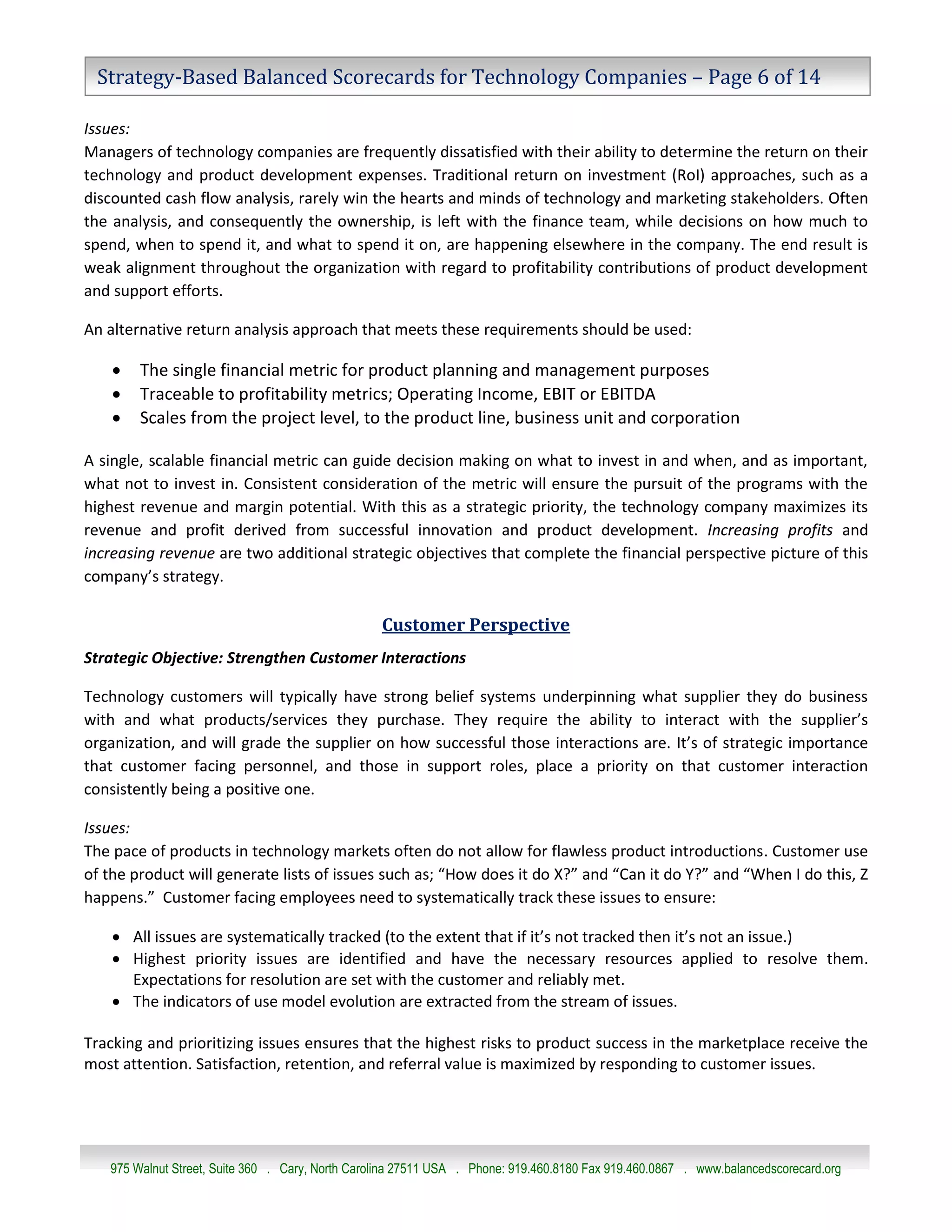 Strategy-Based Balanced Scorecards for Technology Companies – Page 6 of 14

Issues:
Managers of technology companies are frequently dissatisfied with their ability to determine the return on their
technology and product development expenses. Traditional return on investment (RoI) approaches, such as a
discounted cash flow analysis, rarely win the hearts and minds of technology and marketing stakeholders. Often
the analysis, and consequently the ownership, is left with the finance team, while decisions on how much to
spend, when to spend it, and what to spend it on, are happening elsewhere in the company. The end result is
weak alignment throughout the organization with regard to profitability contributions of product development
and support efforts.

An alternative return analysis approach that meets these requirements should be used:

       The single financial metric for product planning and management purposes
       Traceable to profitability metrics; Operating Income, EBIT or EBITDA
       Scales from the project level, to the product line, business unit and corporation

A single, scalable financial metric can guide decision making on what to invest in and when, and as important,
what not to invest in. Consistent consideration of the metric will ensure the pursuit of the programs with the
highest revenue and margin potential. With this as a strategic priority, the technology company maximizes its
revenue and profit derived from successful innovation and product development. Increasing profits and
increasing revenue are two additional strategic objectives that complete the financial perspective picture of this
company’s strategy.

                                                  Customer Perspective
Strategic Objective: Strengthen Customer Interactions

Technology customers will typically have strong belief systems underpinning what supplier they do business
with and what products/services they purchase. They require the ability to interact with the supplier’s
organization, and will grade the supplier on how successful those interactions are. It’s of strategic importance
that customer facing personnel, and those in support roles, place a priority on that customer interaction
consistently being a positive one.

Issues:
The pace of products in technology markets often do not allow for flawless product introductions. Customer use
of the product will generate lists of issues such as; “How does it do X?” and “Can it do Y?” and “When I do this, Z
happens.” Customer facing employees need to systematically track these issues to ensure:

     All issues are systematically tracked (to the extent that if it’s not tracked then it’s not an issue.)
     Highest priority issues are identified and have the necessary resources applied to resolve them.
      Expectations for resolution are set with the customer and reliably met.
     The indicators of use model evolution are extracted from the stream of issues.

Tracking and prioritizing issues ensures that the highest risks to product success in the marketplace receive the
most attention. Satisfaction, retention, and referral value is maximized by responding to customer issues.




   975 Walnut Street, Suite 360 . Cary, North Carolina 27511 USA . Phone: 919.460.8180 Fax 919.460.0867 . www.balancedscorecard.org
 