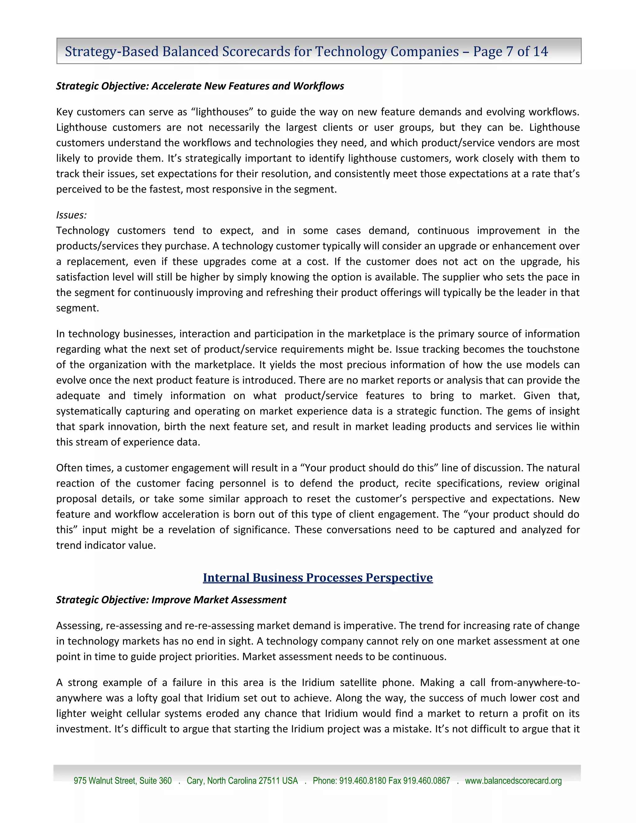 Strategy-Based Balanced Scorecards for Technology Companies – Page 7 of 14

Strategic Objective: Accelerate New Features and Workflows

Key customers can serve as “lighthouses” to guide the way on new feature demands and evolving workflows.
Lighthouse customers are not necessarily the largest clients or user groups, but they can be. Lighthouse
customers understand the workflows and technologies they need, and which product/service vendors are most
likely to provide them. It’s strategically important to identify lighthouse customers, work closely with them to
track their issues, set expectations for their resolution, and consistently meet those expectations at a rate that’s
perceived to be the fastest, most responsive in the segment.

Issues:
Technology customers tend to expect, and in some cases demand, continuous improvement in the
products/services they purchase. A technology customer typically will consider an upgrade or enhancement over
a replacement, even if these upgrades come at a cost. If the customer does not act on the upgrade, his
satisfaction level will still be higher by simply knowing the option is available. The supplier who sets the pace in
the segment for continuously improving and refreshing their product offerings will typically be the leader in that
segment.

In technology businesses, interaction and participation in the marketplace is the primary source of information
regarding what the next set of product/service requirements might be. Issue tracking becomes the touchstone
of the organization with the marketplace. It yields the most precious information of how the use models can
evolve once the next product feature is introduced. There are no market reports or analysis that can provide the
adequate and timely information on what product/service features to bring to market. Given that,
systematically capturing and operating on market experience data is a strategic function. The gems of insight
that spark innovation, birth the next feature set, and result in market leading products and services lie within
this stream of experience data.

Often times, a customer engagement will result in a “Your product should do this” line of discussion. The natural
reaction of the customer facing personnel is to defend the product, recite specifications, review original
proposal details, or take some similar approach to reset the customer’s perspective and expectations. New
feature and workflow acceleration is born out of this type of client engagement. The “your product should do
this” input might be a revelation of significance. These conversations need to be captured and analyzed for
trend indicator value.

                                     Internal Business Processes Perspective
Strategic Objective: Improve Market Assessment

Assessing, re-assessing and re-re-assessing market demand is imperative. The trend for increasing rate of change
in technology markets has no end in sight. A technology company cannot rely on one market assessment at one
point in time to guide project priorities. Market assessment needs to be continuous.

A strong example of a failure in this area is the Iridium satellite phone. Making a call from-anywhere-to-
anywhere was a lofty goal that Iridium set out to achieve. Along the way, the success of much lower cost and
lighter weight cellular systems eroded any chance that Iridium would find a market to return a profit on its
investment. It’s difficult to argue that starting the Iridium project was a mistake. It’s not difficult to argue that it



    975 Walnut Street, Suite 360 . Cary, North Carolina 27511 USA . Phone: 919.460.8180 Fax 919.460.0867 . www.balancedscorecard.org
 
