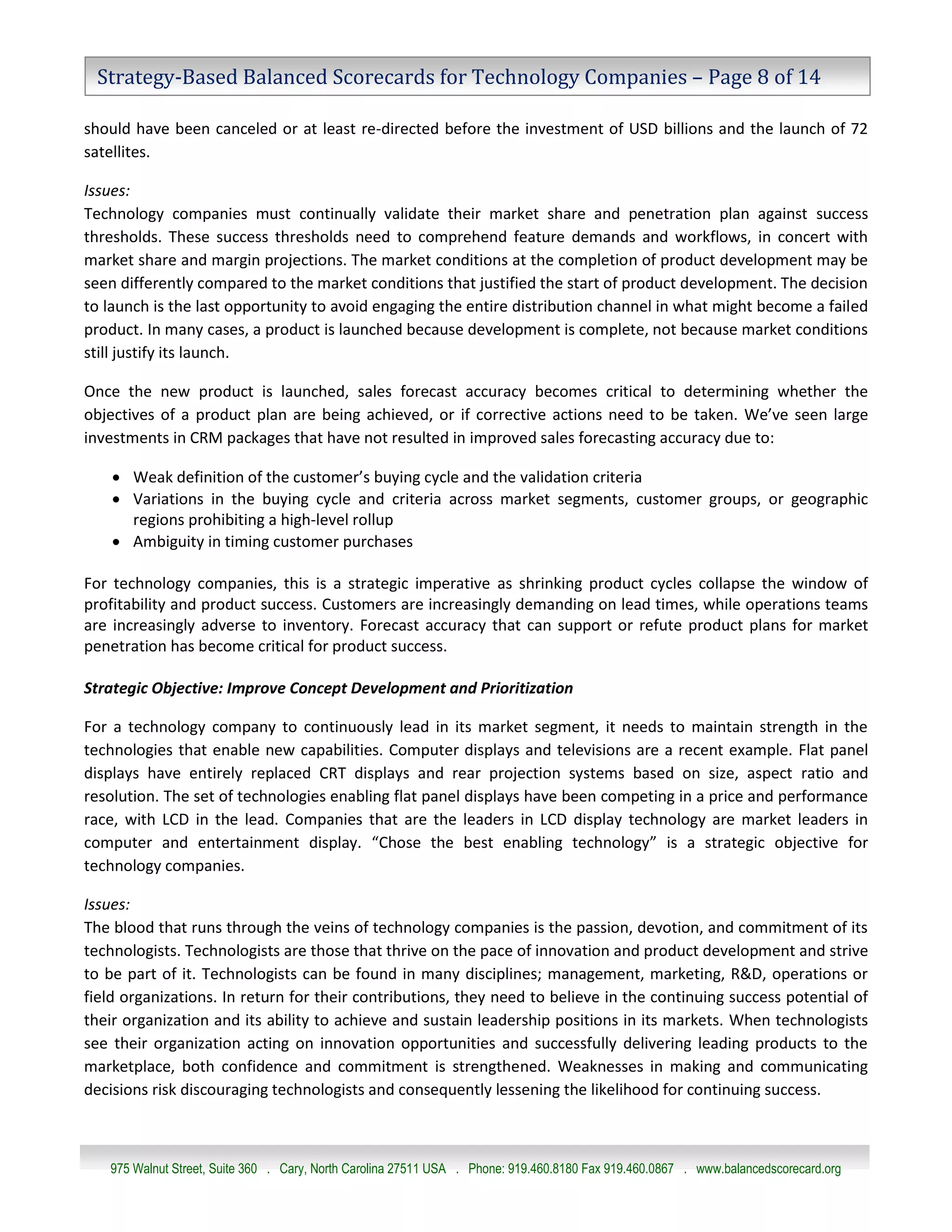 Strategy-Based Balanced Scorecards for Technology Companies – Page 8 of 14

should have been canceled or at least re-directed before the investment of USD billions and the launch of 72
satellites.

Issues:
Technology companies must continually validate their market share and penetration plan against success
thresholds. These success thresholds need to comprehend feature demands and workflows, in concert with
market share and margin projections. The market conditions at the completion of product development may be
seen differently compared to the market conditions that justified the start of product development. The decision
to launch is the last opportunity to avoid engaging the entire distribution channel in what might become a failed
product. In many cases, a product is launched because development is complete, not because market conditions
still justify its launch.

Once the new product is launched, sales forecast accuracy becomes critical to determining whether the
objectives of a product plan are being achieved, or if corrective actions need to be taken. We’ve seen large
investments in CRM packages that have not resulted in improved sales forecasting accuracy due to:

     Weak definition of the customer’s buying cycle and the validation criteria
     Variations in the buying cycle and criteria across market segments, customer groups, or geographic
      regions prohibiting a high-level rollup
     Ambiguity in timing customer purchases

For technology companies, this is a strategic imperative as shrinking product cycles collapse the window of
profitability and product success. Customers are increasingly demanding on lead times, while operations teams
are increasingly adverse to inventory. Forecast accuracy that can support or refute product plans for market
penetration has become critical for product success.

Strategic Objective: Improve Concept Development and Prioritization

For a technology company to continuously lead in its market segment, it needs to maintain strength in the
technologies that enable new capabilities. Computer displays and televisions are a recent example. Flat panel
displays have entirely replaced CRT displays and rear projection systems based on size, aspect ratio and
resolution. The set of technologies enabling flat panel displays have been competing in a price and performance
race, with LCD in the lead. Companies that are the leaders in LCD display technology are market leaders in
computer and entertainment display. “Chose the best enabling technology” is a strategic objective for
technology companies.

Issues:
The blood that runs through the veins of technology companies is the passion, devotion, and commitment of its
technologists. Technologists are those that thrive on the pace of innovation and product development and strive
to be part of it. Technologists can be found in many disciplines; management, marketing, R&D, operations or
field organizations. In return for their contributions, they need to believe in the continuing success potential of
their organization and its ability to achieve and sustain leadership positions in its markets. When technologists
see their organization acting on innovation opportunities and successfully delivering leading products to the
marketplace, both confidence and commitment is strengthened. Weaknesses in making and communicating
decisions risk discouraging technologists and consequently lessening the likelihood for continuing success.



   975 Walnut Street, Suite 360 . Cary, North Carolina 27511 USA . Phone: 919.460.8180 Fax 919.460.0867 . www.balancedscorecard.org
 