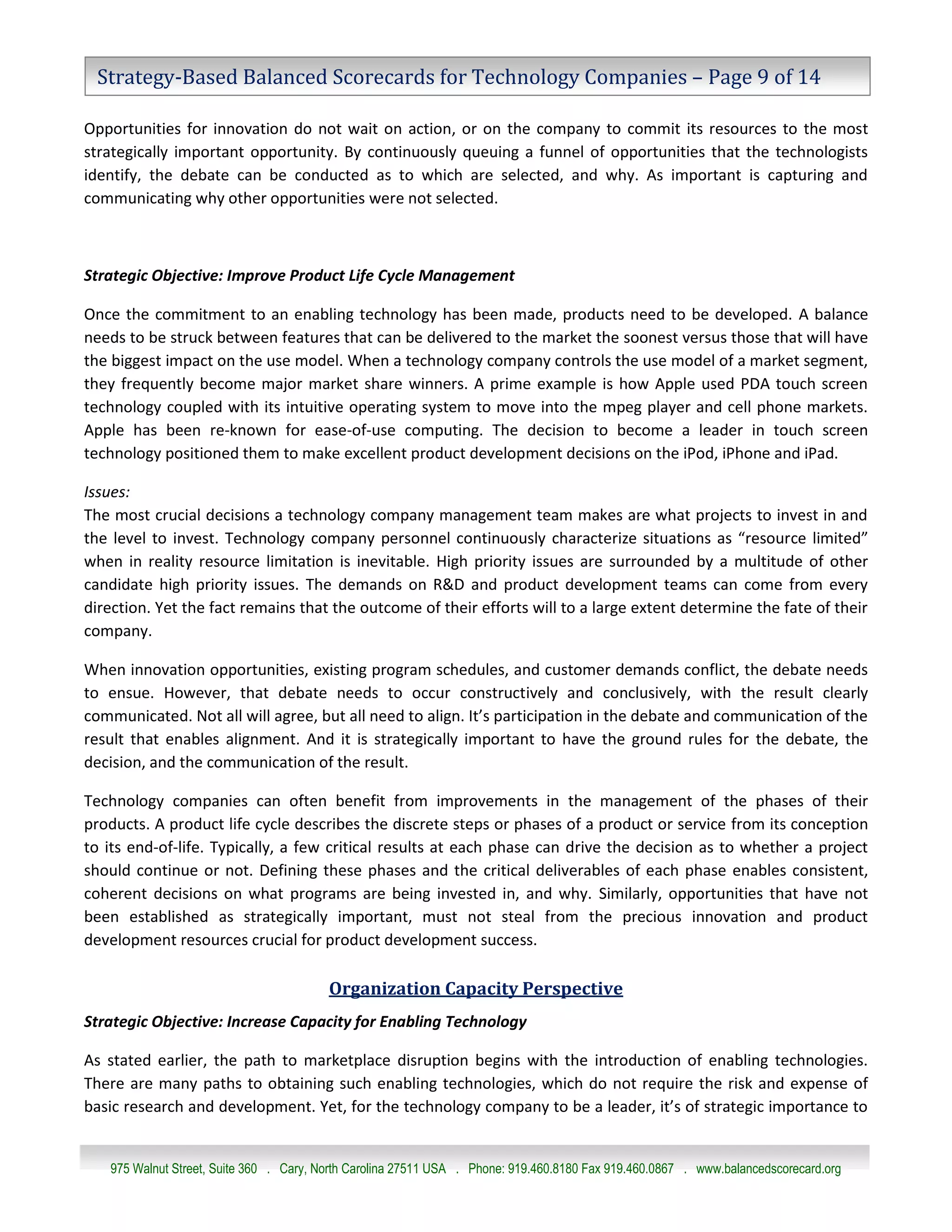 Strategy-Based Balanced Scorecards for Technology Companies – Page 9 of 14

Opportunities for innovation do not wait on action, or on the company to commit its resources to the most
strategically important opportunity. By continuously queuing a funnel of opportunities that the technologists
identify, the debate can be conducted as to which are selected, and why. As important is capturing and
communicating why other opportunities were not selected.



Strategic Objective: Improve Product Life Cycle Management

Once the commitment to an enabling technology has been made, products need to be developed. A balance
needs to be struck between features that can be delivered to the market the soonest versus those that will have
the biggest impact on the use model. When a technology company controls the use model of a market segment,
they frequently become major market share winners. A prime example is how Apple used PDA touch screen
technology coupled with its intuitive operating system to move into the mpeg player and cell phone markets.
Apple has been re-known for ease-of-use computing. The decision to become a leader in touch screen
technology positioned them to make excellent product development decisions on the iPod, iPhone and iPad.

Issues:
The most crucial decisions a technology company management team makes are what projects to invest in and
the level to invest. Technology company personnel continuously characterize situations as “resource limited”
when in reality resource limitation is inevitable. High priority issues are surrounded by a multitude of other
candidate high priority issues. The demands on R&D and product development teams can come from every
direction. Yet the fact remains that the outcome of their efforts will to a large extent determine the fate of their
company.

When innovation opportunities, existing program schedules, and customer demands conflict, the debate needs
to ensue. However, that debate needs to occur constructively and conclusively, with the result clearly
communicated. Not all will agree, but all need to align. It’s participation in the debate and communication of the
result that enables alignment. And it is strategically important to have the ground rules for the debate, the
decision, and the communication of the result.

Technology companies can often benefit from improvements in the management of the phases of their
products. A product life cycle describes the discrete steps or phases of a product or service from its conception
to its end-of-life. Typically, a few critical results at each phase can drive the decision as to whether a project
should continue or not. Defining these phases and the critical deliverables of each phase enables consistent,
coherent decisions on what programs are being invested in, and why. Similarly, opportunities that have not
been established as strategically important, must not steal from the precious innovation and product
development resources crucial for product development success.

                                         Organization Capacity Perspective
Strategic Objective: Increase Capacity for Enabling Technology

As stated earlier, the path to marketplace disruption begins with the introduction of enabling technologies.
There are many paths to obtaining such enabling technologies, which do not require the risk and expense of
basic research and development. Yet, for the technology company to be a leader, it’s of strategic importance to


   975 Walnut Street, Suite 360 . Cary, North Carolina 27511 USA . Phone: 919.460.8180 Fax 919.460.0867 . www.balancedscorecard.org
 