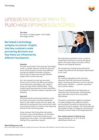 Technology
UNDERSTANDING OF PATH TO
PURCHASE OPTIMIZES OUTCOMES
The client
Our client is a leading player in the mobile
technology market.
We helped a technology
company to uncover insights
into how customers make
purchasing decisions and
how these are influenced by
different touchpoints. We conducted quantitative online surveys to
understand the behavior we observed and to
gather information about consumers’ offline
research and shopping behavior.
We activated our findings by presenting the
insights they offered into touchpoint optimization
to our client.
Outcome	
Our findings highlighted to the client the
important role that multichannel marketing
plays in boosting performance across its two key
performance indicators – customer acquisition
and customer loyalty.
They also revealed that social media plays an
important role in the decision-making process,
yet is overrated in terms of its actual sales
effectiveness.
The client is using these insights to customize
its media strategy across different channels
and touchpoints, as well as to improve the user
experience across its websites. This information has
also helped to shape a strategy for harnessing the
influence of social media in the shopping process.
Your contact partner is there for you:
Anup Deshmukh | M +91 9773 96 96 03
ad@rekhaprocitylabs.com
Situation
The path to purchase in the consumer technology
sector is complex. Reasons include the technical
nature of the products and the many different
touchpoints digitally connected customers
interact with as they move through different
stages of the customer journey.
Our client wanted to know how consumers
interact with its online and offline touchpoints.
It was particularly interested in the "research
online, purchase offline" (ROPO) effect. These
insights would help optimize its online and offline
touchpoints to maximize customer acquisition and
retention.
Approach
We monitored the purchasing intentions, actual
purchases and research activities of potential
buyers in the mobile market over four weeks. We
explored the touchpoints they used and their path
to purchase by means of surveys at the beginning
and end of the monitoring phase.
Using a browser tool that gathers data about
consumers’ web surfing behavior, we monitored
our respondents’ actual online browsing and
shopping over four weeks. This data validated the
findings of our explorative research.
	
About Rekhaprocity Labs
RPL is the trusted source of relevant market and consumer information that enables its clients to make smarter decisions.
 