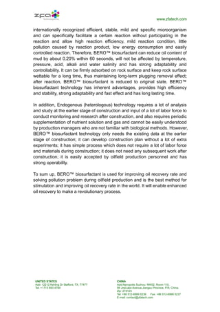 www.zfatech.com
UNITED STATES
Add: 12212 Ashling Dr Stafford, TX, 77477
Tel: +1713 893 4784
CHINA
Add:Nanopolis Suzhou: NW02, Room 110,
99 JinjiLake Avenue,Jiangsu Province, P.R. China.
Zip: 215123
Tel: +86 512-6999 5236 Fax: +86 512-6999 5237
E-mail: contact@zfatech.com
internationally recognized efficient, stable, mild and specific microorganism
and can specifically facilitate a certain reaction without participating in the
reaction and allow high reaction efficiency, mild reaction condition, little
pollution caused by reaction product, low energy consumption and easily
controlled reaction. Therefore, BERO™ biosurfactant can reduce oil content of
mud by about 0.20% within 60 seconds, will not be affected by temperature,
pressure, acid, alkali and water salinity and has strong adaptability and
controllability. It can be firmly adsorbed on rock surface and keep rock surface
wettable for a long time, thus maintaining long-term plugging removal effect;
after reaction, BERO™ biosurfactant is reduced to original state. BERO™
biosurfactant technology has inherent advantages, provides high efficiency
and stability, strong adaptability and fast effect and has long lasting time.
In addition, Endogenous (heterologous) technology requires a lot of analysis
and study at the earlier stage of construction and input of a lot of labor force to
conduct monitoring and research after construction, and also requires periodic
supplementation of nutrient solution and gas and cannot be easily understood
by production managers who are not familiar with biological methods. However,
BERO™ biosurfactant technology only needs the existing data at the earlier
stage of construction; it can develop construction plan without a lot of extra
experiments; it has simple process which does not require a lot of labor force
and materials during construction; it does not need any subsequent work after
construction; it is easily accepted by oilfield production personnel and has
strong operability.
To sum up, BERO™ biosurfactant is used for improving oil recovery rate and
solving pollution problem during oilfield production and is the best method for
stimulation and improving oil recovery rate in the world. It will enable enhanced
oil recovery to make a revolutionary process.
 