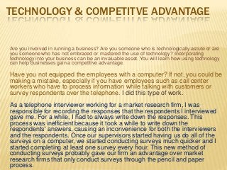 TECHNOLOGY & COMPETITVE ADVANTAGE
Are you involved in running a business? Are you someone who is technologically astute or are
you someone who has not embraced or mastered the use of technology? Incorporating
technology into your business can be an invaluable asset. You will learn how using technology
can help businesses gain a competitive advantage.
Have you not equipped the employees with a computer? If not, you could be
making a mistake, especially if you have employees such as call center
workers who have to process information while talking with customers or
survey respondents over the telephone. I did this type of work.
As a telephone interviewer working for a market research firm, I was
responsible for recording the responses that the respondents I interviewed
gave me. For a while, I had to always write down the responses. This
process was inefficient because it took a while to write down the
respondents' answers, causing an inconvenience for both the interviewers
and the respondents. Once our supervisors started having us do all of the
surveys on a computer, we started conducting surveys much quicker and I
started completing at least one survey every hour. This new method of
conducting surveys probably gave our firm an advantage over market
research firms that only conduct surveys through the pencil and paper
process.
 