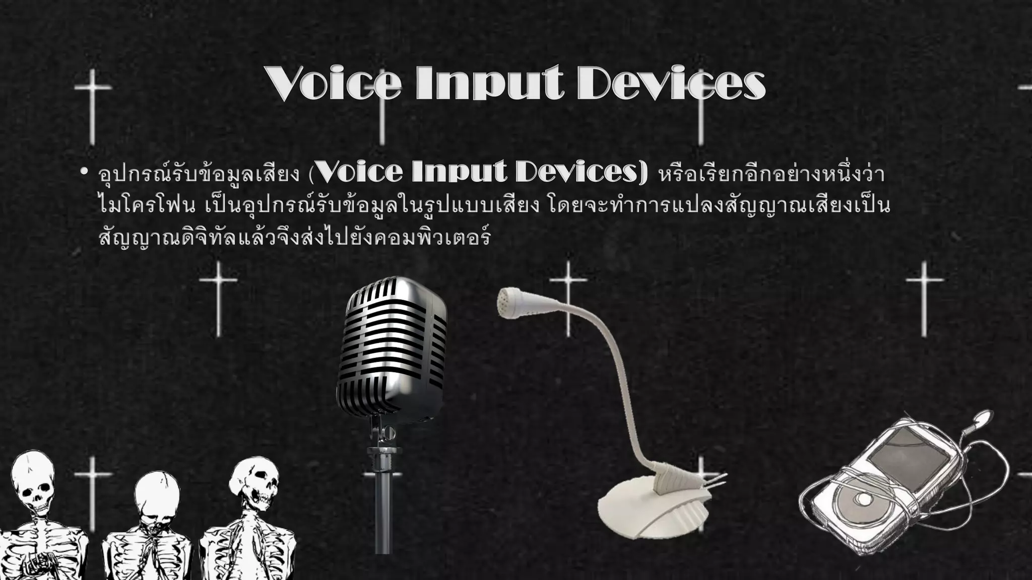 Voice Input Devices
• อุปกรณ์รับข้อมูลเสียง (Voice Input Devices) หรือเรียกอีกอย่างหนึ่งว่า
ไมโครโฟน เป็ นอุปกรณ์รับข้อมูลในรูปแบบเสียง โดยจะทาการแปลงสัญญาณเสียงเป็ น
สัญญาณดิจิทัลแล้วจึงส่งไปยังคอมพิวเตอร์
 