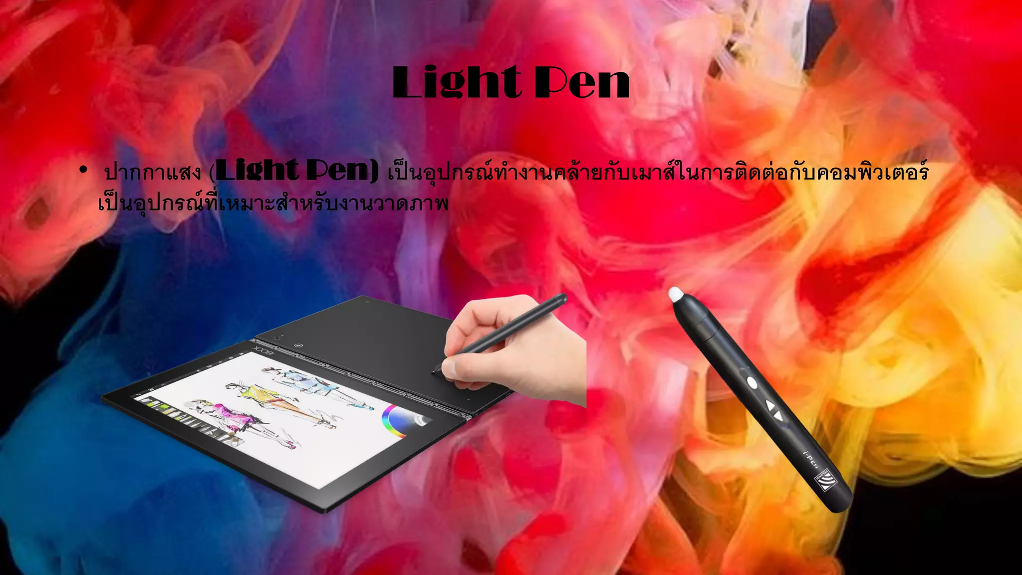 Light Pen
• ปากกาแสง (Light Pen) เป็นอุปกรณ์ทางานคล้ายกับเมาส์ในการติดต่อกับคอมพิวเตอร์
เป็นอุปกรณ์ที่เหมาะสาหรับงานวาดภาพ
 