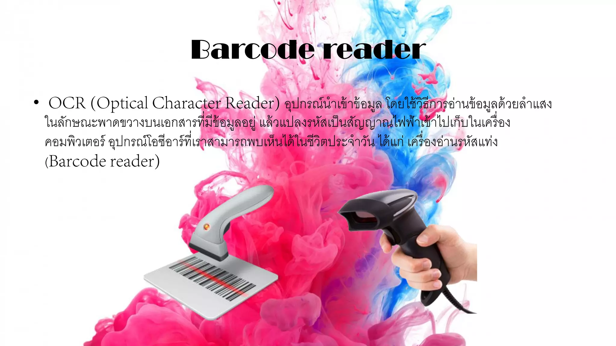 Barcode reader
• อุปกรณ์นาเข้าข้อมูล โดยใช้วิธีการอ่านข้อมูลด้วยลาแสง
ในลักษณะพาดขวางบนเอกสารที่มีข้อมูลอยู่ แล้วแปลงรหัสเป็นสัญญาณไฟฟ้าเข้าไปเก็บในเครื่อง
คอมพิวเตอร์ อุปกรณ์โอซีอาร์ที่เราสามารถพบเห็นได้ในชีวิตประจาวัน ได้แก่ เครื่องอ่านรหัสแท่ง
(
 