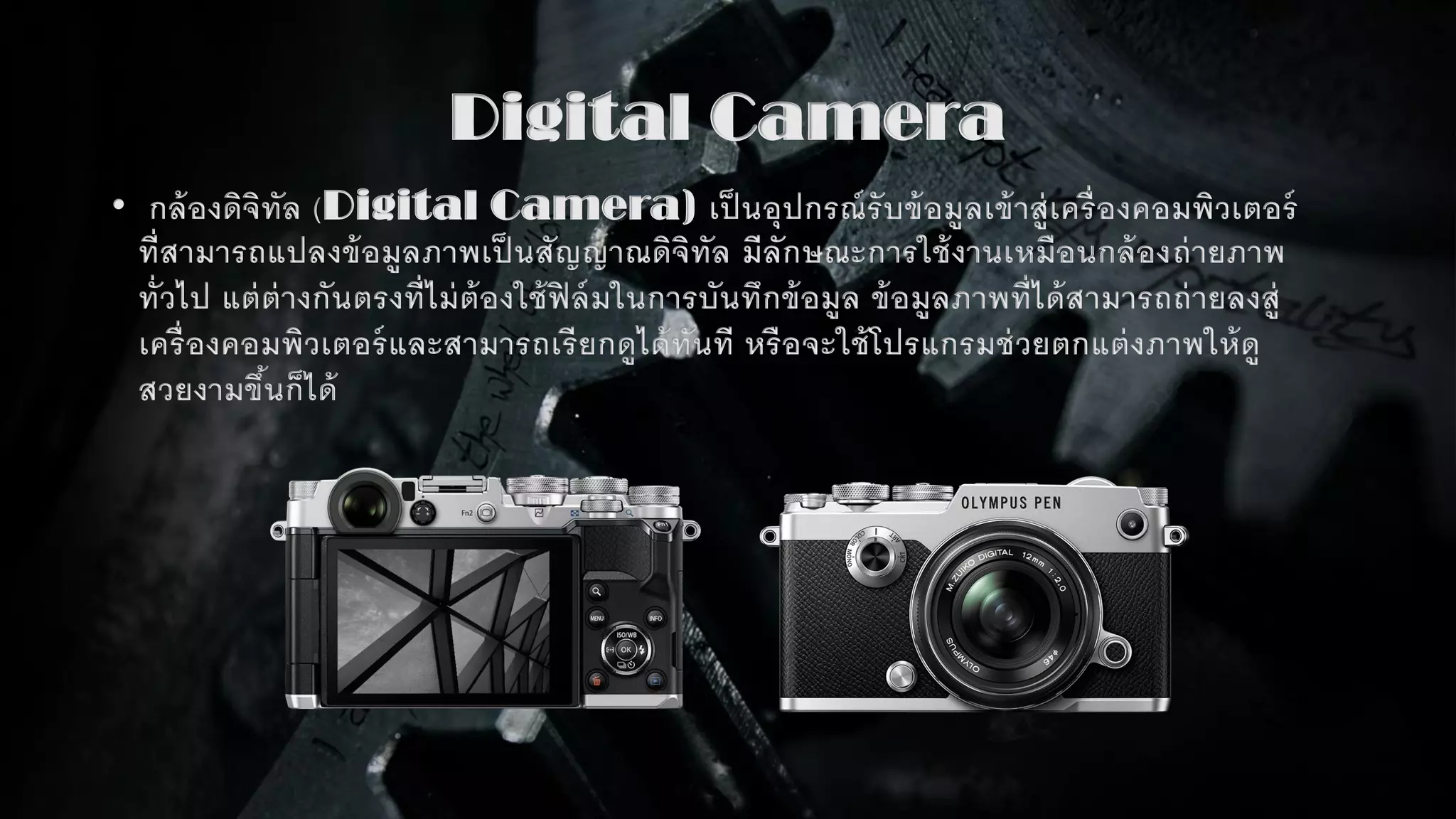 Digital Camera
• กล้องดิจิทัล (Digital Camera) เป็ นอุปกรณ์รับข้อมูลเข้าสู่เครื่องคอมพิวเตอร์
ที่สามารถแปลงข้อมูลภาพเป็ นสัญญาณดิจิทัล มีลักษณะการใช้งานเหมือนกล้องถ่ายภาพ
ทั่วไป แต่ต่างกันตรงที่ไม่ต้องใช้ฟิล์มในการบันทึกข้อมูล ข้อมูลภาพที่ได้สามารถถ่ายลงสู่
เครื่องคอมพิวเตอร์และสามารถเรียกดูได้ทันที หรือจะใช้โปรแกรมช่วยตกแต่งภาพให้ดู
สวยงามขึ้นก็ได้
 