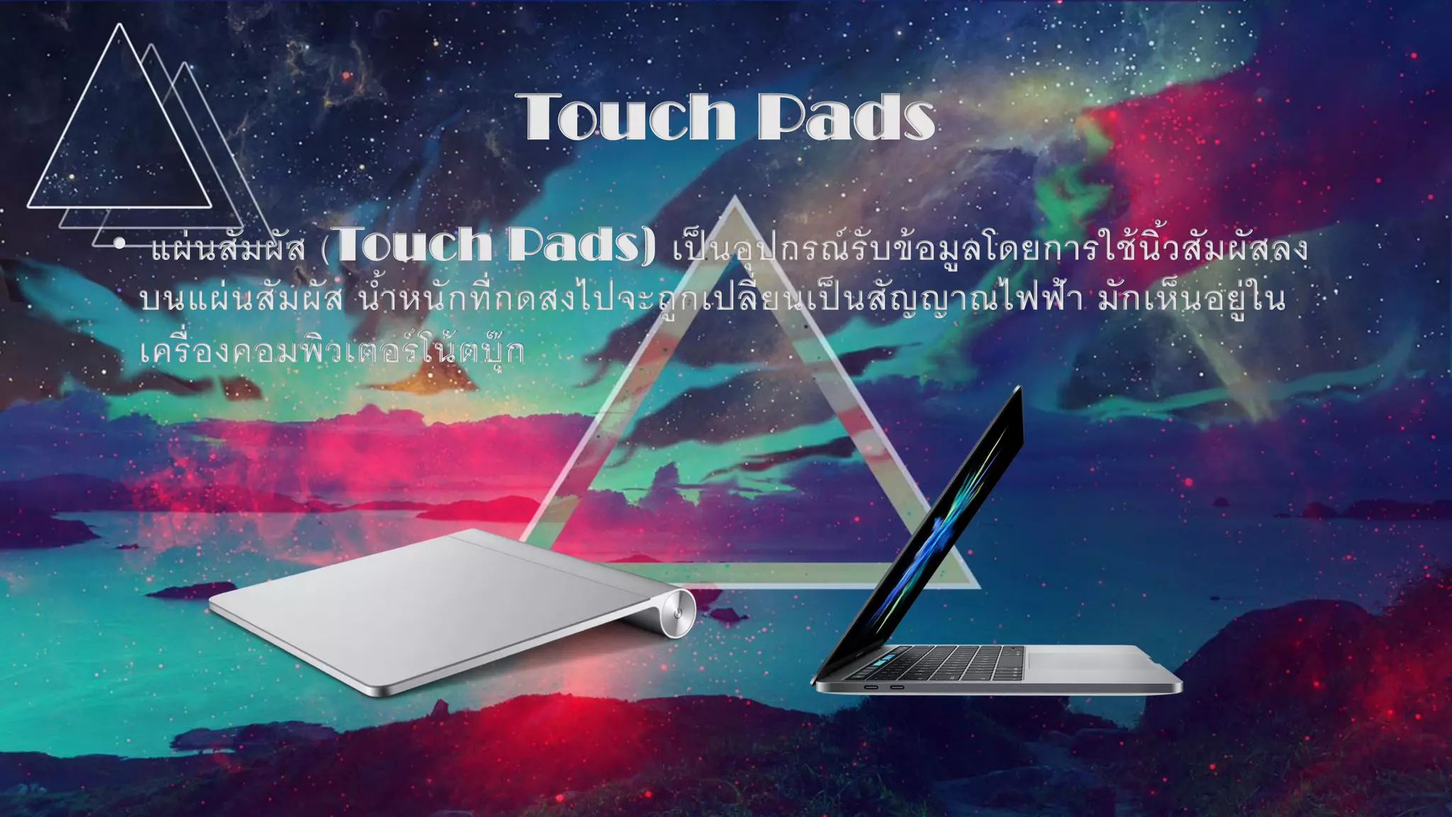 Touch Pads
• แผ่นสัมผัส (Touch Pads) เป็ นอุปกรณ์รับข้อมูลโดยการใช้นิ้วสัมผัสลง
บนแผ่นสัมผัส น้าหนักที่กดสงไปจะถูกเปลี่ยนเป็ นสัญญาณไฟฟ้า มักเห็นอยู่ใน
เครื่องคอมพิวเตอร์โน้ตบุ๊ก
 