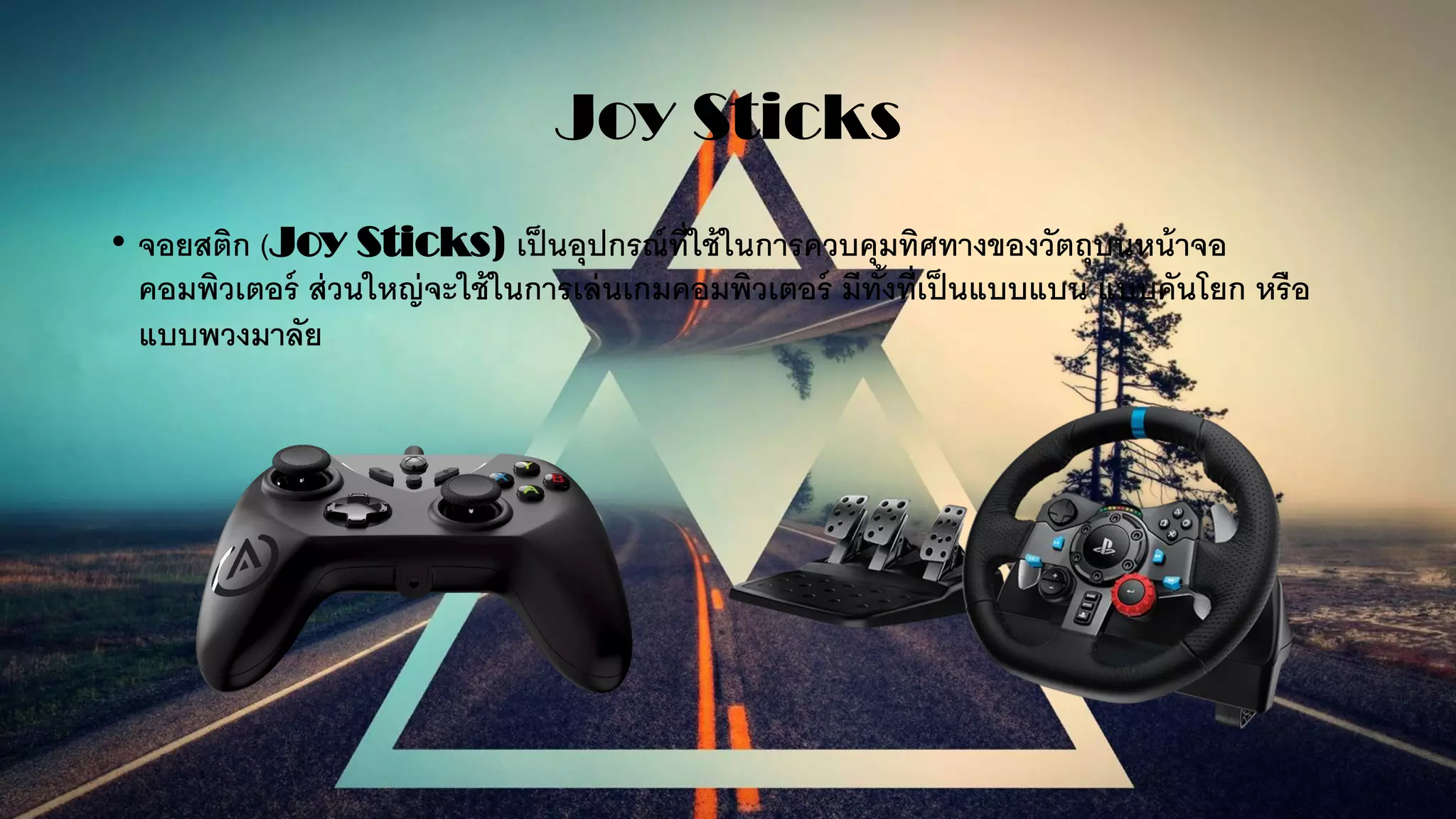 Joy Sticks
• จอยสติก (Joy Sticks) เป็นอุปกรณ์ที่ใช้ในการควบคุมทิศทางของวัตถุบนหน้าจอ
คอมพิวเตอร์ ส่วนใหญ่จะใช้ในการเล่นเกมคอมพิวเตอร์ มีทั้งที่เป็นแบบแบน แบบคันโยก หรือ
แบบพวงมาลัย
 