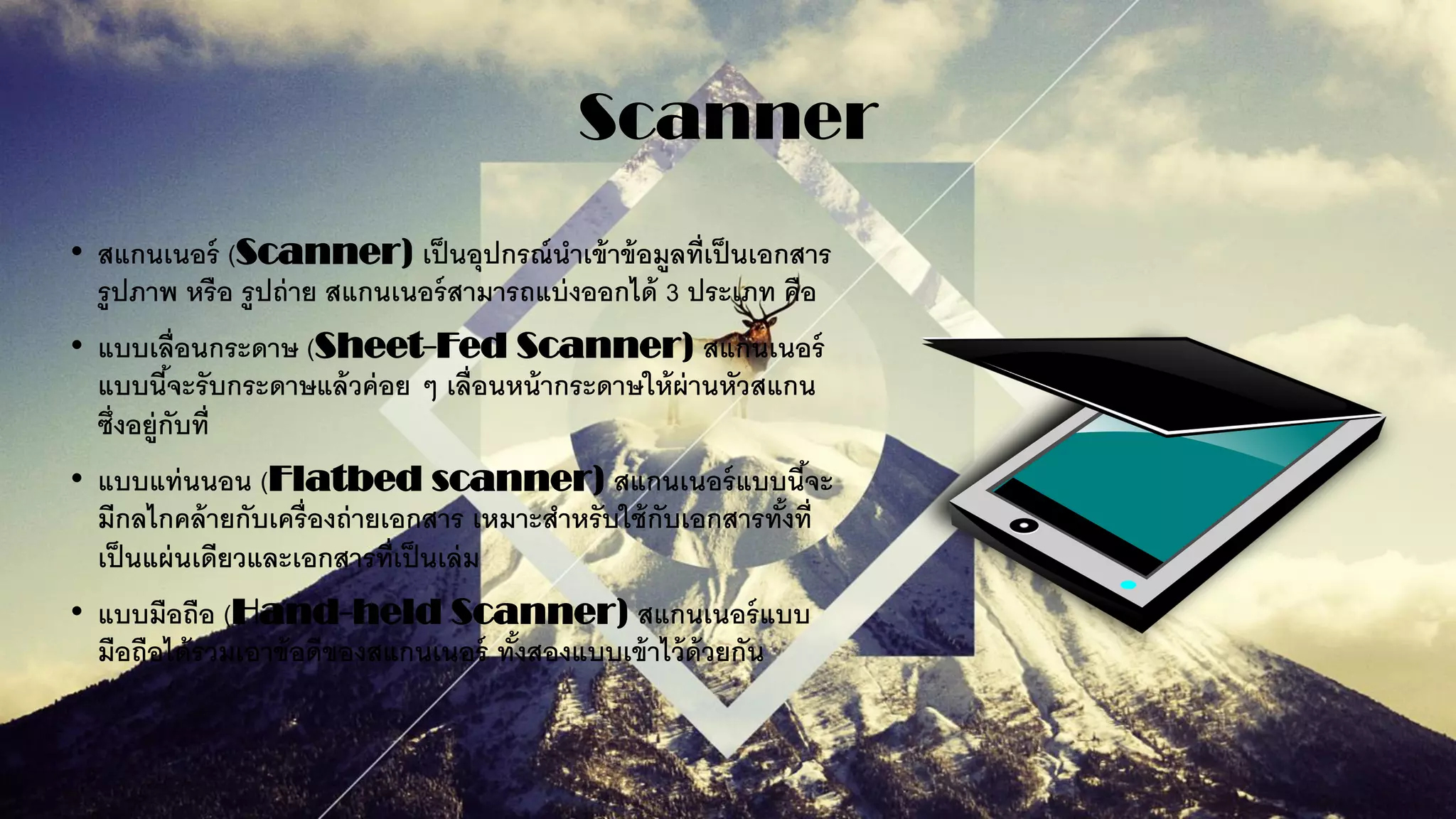 Scanner
• สแกนเนอร์ (Scanner) เป็นอุปกรณ์นาเข้าข้อมูลที่เป็นเอกสาร
รูปภาพ หรือ รูปถ่าย สแกนเนอร์สามารถแบ่งออกได้ 3 ประเภท คือ
• แบบเลื่อนกระดาษ (Sheet-Fed Scanner) สแกนเนอร์
แบบนี้จะรับกระดาษแล้วค่อย ๆ เลื่อนหน้ากระดาษให้ผ่านหัวสแกน
ซึ่งอยู่กับที่
• แบบแท่นนอน (Flatbed scanner) สแกนเนอร์แบบนี้จะ
มีกลไกคล้ายกับเครื่องถ่ายเอกสาร เหมาะสาหรับใช้กับเอกสารทั้งที่
เป็นแผ่นเดียวและเอกสารที่เป็นเล่ม
• แบบมือถือ (Hand-held Scanner) สแกนเนอร์แบบ
มือถือได้รวมเอาข้อดีของสแกนเนอร์ ทั้งสองแบบเข้าไว้ด้วยกัน
 